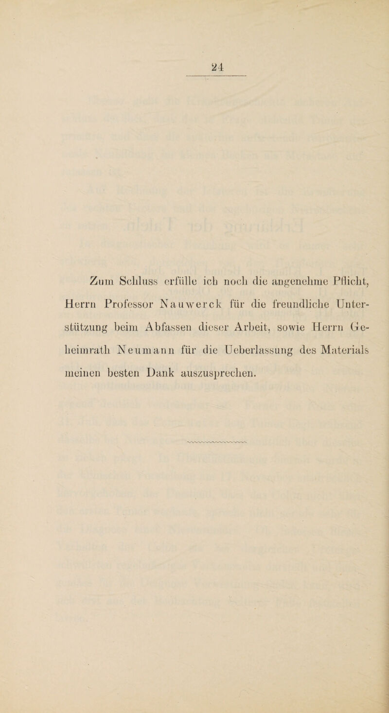 Zum Schluss erfülle ich noch die angenehme Pflicht^ Herrn Professor Nauwerck für die freundliche Unter¬ stützung beim Abfassen dieser Arbeit, sowie Herrn Ge¬ heimrath Neumann für die üeberlassuiig des Materials meinen besten Dank auszusprechen.