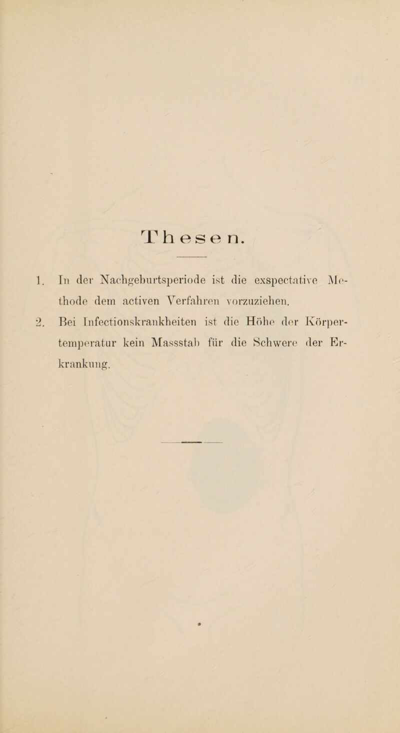 T h e s e n. 1, In der NacbjG^eburtsperiode ist die exspectative J\lo- tbode dem activen Verfabren vorzuzieben, 2. Bei Infectionskrankbeiten ist die Höbe der Körper¬ temperatur kein Massstal) für die Schweife der Er¬ krankung.