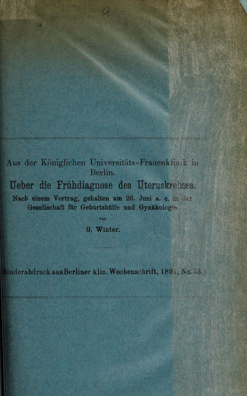 Berlin. / Ueber die Frühdiagnose des Uteruskrebses, Nach einem Vortrag, gehalten am 26. Juni a. c. in der Gesellschaft für Geburtshülfe und Gynäkologie von ' G. Winter. vH'. onderabdruck aus Berliner klin. Wochenschrift, 1891, No. 33.)