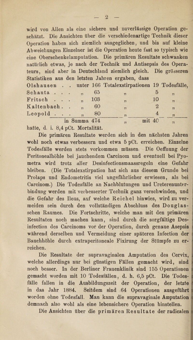 wird von Allen als eine sichere und zuverlässige Operation ge¬ schätzt. Die Ansichten über die verschiedenartige Technik dieser Operation haben sich ziemlich ausgeglichen, und bis auf kleine Abweichungen Einzelner ist die Operation heute fast so typisch wie eine Oberschenkelamputation. Die primären Resultate schwanken natürlich etwas, je nach der Technik und Antisepsis des Opera¬ teurs, sind aber in Deutschland ziemlich gleich. Die grösseren Statistiken aus den letzten Jahren ergaben, dass Olshausen . . unter 166 Totalexstirpationen 19 Todesfälle, Schauta . . • „ 65 n 5 55 Fritsch . . „ 103 n 10 11 Kaltenbach . „ 60 ii 2 11 Leopold . . o 00 o ii 4 11 in Summa 474 „ mit 40 11 hatte, d. i. 8,4 pCt. Mortalität. Die primären Resultate werden sich in den nächsten Jahren wohl noch etwas verbessern und etwa 5 pCt. erreichen. Einzelne Todesfälle werden stets Vorkommen müssen. Die Oeffnung der Peritonealhöhle bei jauchendem Carcinom und eventuell bei Pyo- metra wird trotz aller Desinfectionsmaassregeln eine Gefahr bleiben. (Die Totalexstirpation hat sich aus diesem Grunde bei Prolaps und Endometritis viel ungefährlicher erwiesen, als bei Carcinom.) Die Todesfälle an Nachblutungen und Ureterenunter- bindung werden mit verbesserter Technik ganz verschwinden, und die Gefahr des Ileus, auf welche Reichel hin wies, wird zu ver¬ meiden sein durch den vollständigen Abschluss des Douglas¬ sehen Raumes. Die Fortschritte, welche man mit den primären Resultaten noch machen kann, sind durch die sorgfältige Des- infection des Carcinoms vor der Operation, durch genaue Asepsis während derselben und Vermeidung einer späteren Infection der Bauchhöhle durch extraperitoneale Fixirung der Stümpfe zu er- I reichen. Die Resultate der supravaginalen Amputation des Cervix, i welche allerdings nur bei günstigen Fällen gemacht wird, sind I noch besser. In der Berliner Frauenklinik sind 155 Operationen f gemacht worden mit 10 Todesfällen, d, h. 6,5 pCt. Die Todes- I fälle fallen in die Ausbildungszeit der Operation, der letzte I in das Jahr 1884. Seitdem sind 64 Operationen ausgeftihrt i worden ohne Todesfall. Man kann die supravaginale Amputation c demnach also wohl als eine lebensichere Operation hinstellen. Die Ansichten über die primären Resultate der radicalen