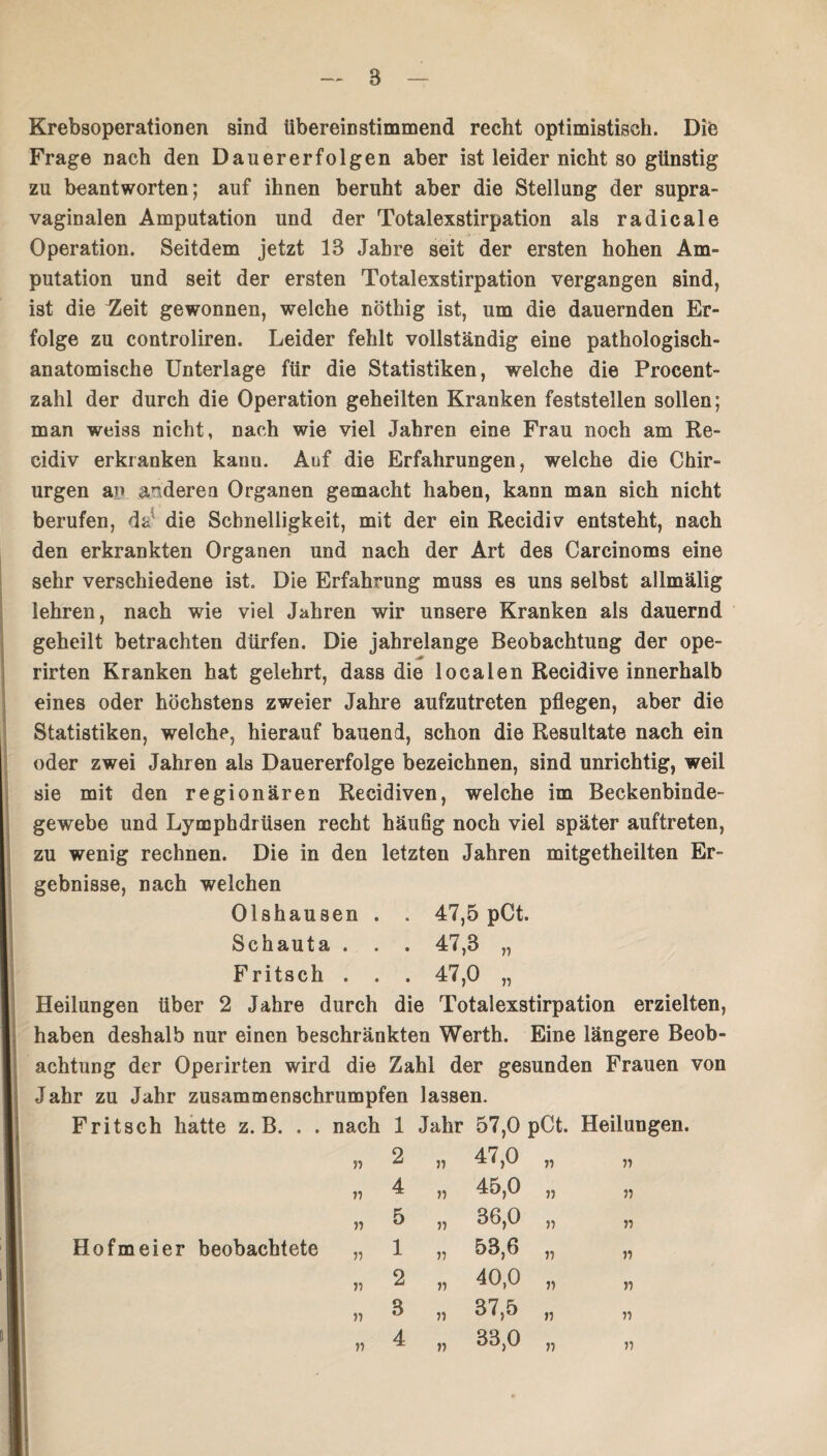 Krebsoperationen sind übereinstimmend recht optimistisch. Die Frage nach den Dauererfolgen aber ist leider nicht so günstig zu beantworten; auf ihnen beruht aber die Stellung der supra¬ vaginalen Amputation und der Totalexstirpation als radicale Operation. Seitdem jetzt 13 Jahre seit der ersten hohen Am¬ putation und seit der ersten Totalexstirpation vergangen sind, ist die ^eit gewonnen, welche nöthig ist, um die dauernden Er¬ folge zu controliren. Leider fehlt vollständig eine pathologisch¬ anatomische Unterlage für die Statistiken, welche die Procent¬ zahl der durch die Operation geheilten Kranken feststellen sollen; man weiss nicht, nach wie viel Jahren eine Frau noch am Re- cidiv erkranken kann. Auf die Erfahrungen, welche die Chir¬ urgen an anderen Organen gemacht haben, kann man sich nicht berufen, da1 die Schnelligkeit, mit der ein Recidiv entsteht, nach den erkrankten Organen und nach der Art des Carcinoms eine sehr verschiedene ist. Die Erfahrung muss es uns selbst allmälig lehren, nach wie viel Jahren wir unsere Kranken als dauernd geheilt betrachten dürfen. Die jahrelange Beobachtung der ope- rirten Kranken hat gelehrt, dass die localen Recidive innerhalb eines oder höchstens zweier Jahre aufzutreten pflegen, aber die Statistiken, welche, hierauf bauend, schon die Resultate nach ein oder zwei Jahren als Dauererfolge bezeichnen, sind unrichtig, weil sie mit den regionären Recidiven, welche im Beckenbinde¬ gewebe und Lymphdrüsen recht häufig noch viel später auftreten, zu wenig rechnen. Die in den letzten Jahren mitgetheilten Er¬ gebnisse, nach welchen Olshausen . . 47,5 pCt. Schauta . . . 47,3 „ Fritsch . . . 47,0 „ Heilungen über 2 Jahre durch die Totalexstirpation erzielten, haben deshalb nur einen beschränkten Werth. Eine längere Beob¬ achtung der Operirten wird die Zahl der gesunden Frauen von Jahr zu Jahr zusammenschrumpfen lassen. Fritsch hatte z. B. . . nach 1 Jahr 57,0 pCt. Heilungen. Ho fm ei er beobachtete 71 71 77 71 71 71 71 47,0 45,0 36,0 53,6 40,0 37,5 33,0 71 77 77 77 71 71 77 77 71 77 77 71 77 77