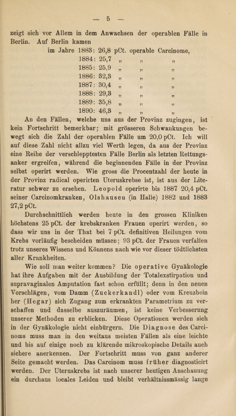 zeigt sich vor Allem in dem Anwachsen der operablen Fälle in Berlin. Auf Berlin kamen im Jahre 1888: 26,8 pCt. operable Carcinome, 1884: 25,7 „ 1885: 25,9 „ „ „ 1886: 32,8 „ 1887: 30,4 „ 1888: 29,3 „ 1889: 35,8 „ „ „ 1890: 46,3 „ An den Fällen, welche uns aus der Provinz zugingen, ist kein Fortschritt bemerkbar; mit grösseren Schwankungen be¬ wegt sich die Zahl der operablen Fälle um 20,0 pCt. Ich will auf diese Zahl nicht allzu viel Werth legen, da aus der Provinz eine Reihe der verschlepptesten Fälle Berlin als letzten Rettungs¬ anker ergreifen, während die beginnenden Fälle in der Provinz selbst operirt werden. Wie gross die Procentzahl der heute in der Provinz radical operirten Uteruskrebse ist, ist aus der Lite¬ ratur schwer zu ersehen. Leopold operirte bis 1887 20,4 pCt. seiner Carcinomkranken, Olshausen (in Halle) 1882 und 1883 27,2 pCt. Durchschnittlich werden heute in den grossen Kliniken höchstens 25 pCt. der krebskranken Frauen operirt werden, so dass wir uns in der That bei 7 pCt. definitiven Heilungen vom Krebs vorläufig bescheiden müssen; 93 pCt. der Frauen verfallen trotz unseres Wissens und Könnens nach wie vor dieser tödtlichsten aller Krankheiten. Wie soll man weiter kommen? Die operative Gynäkologie hat ihre Aufgaben mit der Ausbildung der Totalexstirpation und supravaginalen Amputation fast schon erfüllt; denn in den neuen Vorschlägen, vom Damm (Zuckerkandl) oder vom Kreuzbein her (Hegar) sich Zugang zum erkrankten Parametrium zu ver¬ schaffen und dasselbe auszuräumen, ist keine Verbesserung unserer Methoden zu erblicken. Diese Operationen werden sich in der Gynäkologie nicht einbürgern. Die Diagnose des Carci- noms muss man in den weitaus meisten Fällen als eine leichte und bis auf einige noch zu klärende mikroskopische Details auch sichere anerkennen. Der Fortschritt muss von ganz anderer Seite gemacht werden. Das Carcinom muss früher diagnosticirt werden. Der Uteruskrebs ist nach unserer heutigen Anschauung ein durchaus locales Leiden und bleibt verhältnissmässig lange