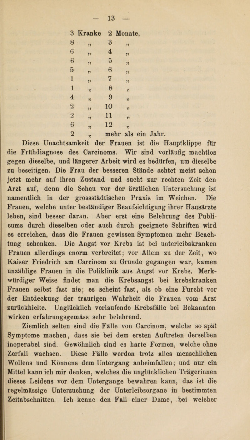 3 Kranke 2 Monate, 8 6 6 5 1 1 4 o — 2 6 2 71 11 71 ii n ii ii ii ii 3 4 5 6 7 8 9 10 11 12 11 71 71 71 71 71 71 11 71 71 71 mehr als ein Jahr. Diese Unachtsamkeit der Frauen ist die Hauptklippe für die Frühdiagnose des Carcinoms. Wir sind vorläufig machtlos gegen dieselbe, und längerer Arbeit wird es bedürfen, um dieselbe zu beseitigen. Die Frau der besseren Stände achtet meist schon jetzt mehr auf ihren Zustand und sucht zur rechten Zeit den Arzt auf, denn die Scheu vor der ärztlichen Untersuchung ist namentlich in der grossstädtischen Praxis im Weichen. Die Frauen, welche unter beständiger Beaufsichtigung ihrer Hausärzte leben, sind besser daran. Aber erst eine Belehrung des Publi- cums durch dieselben oder auch durch geeignete Schriften wird es erreichen, dass die Frauen gewissen Symptomen mehr Beach¬ tung schenken. Die Angst vor Krebs ist bei unterleibskranken Frauen allerdings enorm verbreitet; vor Allem zu der Zeit, wo Kaiser Friedrich am Carcinom zu Grunde gegangen war, kamen unzählige Frauen in die Poliklinik aus Angst vor Krebs. Merk¬ würdiger Weise findet man die Krebsangst bei krebskranken Frauen selbst fast nie; es scheint fast, als ob eine Furcht vor der Entdeckung der traurigen Wahrheit die Frauen vom Arzt zurückhielte. Unglücklich verlaufende Krebsfälle bei Bekannten wirken erfahrungsgemäss sehr belehrend. Ziemlich selten sind die Fälle von Carcinom, welche so spät Symptome machen, dass sie bei dem ersten Auftreten derselben inoperabel sind. Gewöhnlich sind es harte Formen, welche ohne Zerfall wachsen. Diese Fälle werden trotz alles menschlichen Wollens und Könnens dem Untergang anheimfallen; und nur ein Mittel kann ich mir denken, welches die unglücklichen Trägerinnen dieses Leidens vor dem Untergange bewahren kann, das ist die regelmässige Untersuchung der Unterleibsorgane in bestimmten Zeitabschnitten. Ich kenne den Fall einer Dame, bei welcher