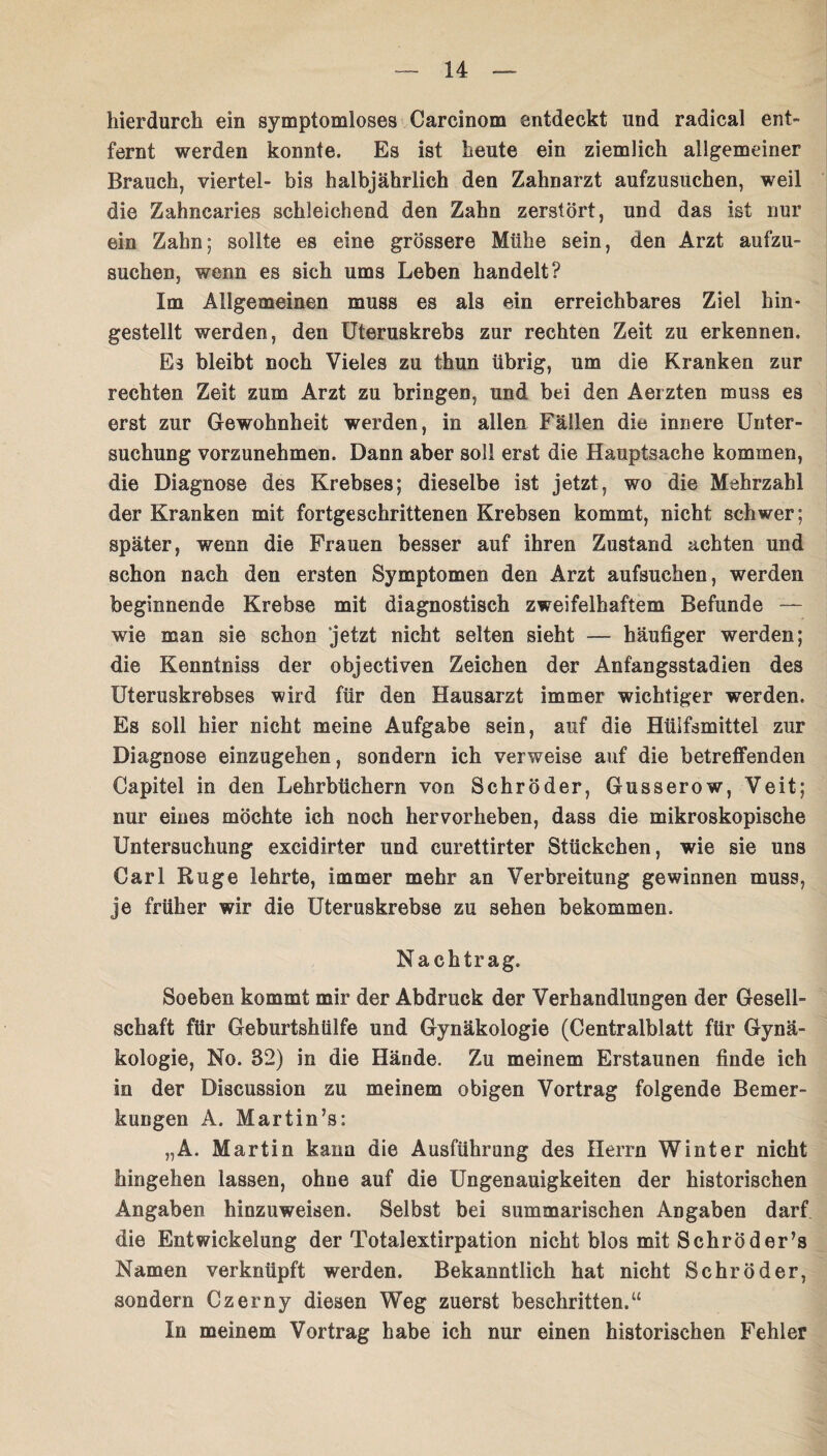 hierdurch ein symptomloses Carcinom entdeckt und radical ent- fernt werden konnte. Es ist heute ein ziemlich allgemeiner Brauch, viertel- bis halbjährlich den Zahnarzt aufzusuchen, weil die Zahncaries schleichend den Zahn zerstört, und das ist nur ein Zahn; sollte es eine grössere Mühe sein, den Arzt aufzu¬ suchen, wenn es sich ums Leben handelt? Im Allgemeinen muss es als ein erreichbares Ziel hin- gestellt werden, den Uteruskrebs zur rechten Zeit zu erkennen. Es bleibt noch Vieles zu thun übrig, um die Kranken zur rechten Zeit zum Arzt zu bringen, und bei den Aerzten muss es erst zur Gewohnheit werden, in allen Fällen die innere Unter¬ suchung vorzunehmen. Dann aber soll erst die Hauptsache kommen, die Diagnose des Krebses; dieselbe ist jetzt, wo die Mehrzahl der Kranken mit fortgeschrittenen Krebsen kommt, nicht schwer; später, wenn die Frauen besser auf ihren Zustand achten und schon nach den ersten Symptomen den Arzt aufsuchen, werden beginnende Krebse mit diagnostisch zweifelhaftem Befunde — wie man sie schon jetzt nicht selten sieht — häufiger werden; die Kenntniss der objectiven Zeichen der Anfangsstadien des Uteruskrebses wird für den Hausarzt immer wichtiger werden. Es soll hier nicht meine Aufgabe sein, auf die Hüifsmittel zur Diagnose einzugehen, sondern ich verweise auf die betreffenden Capitel in den Lehrbüchern von Schröder, Gusserow, Veit; nur eines möchte ich noch hervorheben, dass die mikroskopische Untersuchung excidirter und curettirter Stückchen, wie sie uns Carl Rüge lehrte, immer mehr an Verbreitung gewinnen muss, je früher wir die Uteruskrebse zu sehen bekommen. Nachtrag. Soeben kommt mir der Abdruck der Verhandlungen der Gesell¬ schaft für Geburtshülfe und Gynäkologie (Centralblatt für Gynä¬ kologie, No. 82) in die Hände. Zu meinem Erstaunen finde ich in der Discussion zu meinem obigen Vortrag folgende Bemer¬ kungen A. Martin’s: „A. Martin kann die Ausführung des Herrn Winter nicht hingehen lassen, ohne auf die Ungenauigkeiten der historischen Angaben hinzuweisen. Selbst bei summarischen Angaben darf die Entwickelung der Totalextirpation nicht blos mit Schröders Namen verknüpft werden. Bekanntlich hat nicht Schröder, sondern Czerny diesen Weg zuerst beschritten.“ In meinem Vortrag habe ich nur einen historischen Fehler