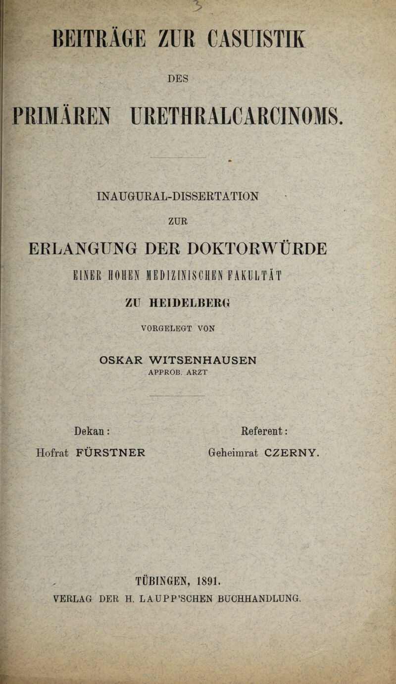 DES PRIMÄREN URETHRALCARCINOMS. IN AU GURAL-DISSERT ATION ZUR f ERLANGUNG DER DOKTORWÜRDE EINER HOHEN MEDIZINISCHEN FAKULTÄT ZU HEIDELBERG} VORGELBGT VON OSKAR WITSENHAUSEN APPROB. ARZT Dekan: Referent: Hofrat FÜRSTNER Geheimrat CZERNY. TÜBINGEN, 1891. VERLAG DER H. LAUPP’SCHEN BUCHHANDLUNG.