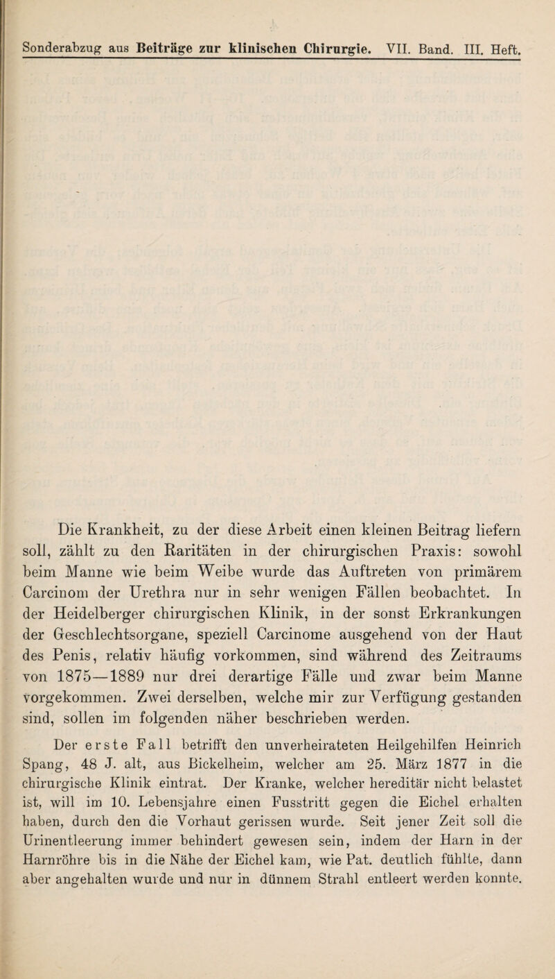 Die Krankheit, zu der diese Arbeit einen kleinen Beitrag liefern soll, zählt zu den Raritäten in der chirurgischen Praxis: sowohl heim Manne wie heim Weibe wurde das Auftreten von primärem Carcinom der Urethra nur in sehr wenigen Fällen beobachtet. In der Heidelberger chirurgischen Klinik, in der sonst Erkrankungen der Geschlechtsorgane, speziell Carcinome ausgehend von der Haut des Penis, relativ häufig Vorkommen, sind während des Zeitraums von 1875—1889 nur drei derartige Fälle und zwar beim Manne vorgekommen. Zwei derselben, welche mir zur Verfügung gestanden sind, sollen im folgenden näher beschrieben werden. Der erste Fall betrifft den unverheirateten Heilgehilfen Heinrich Spang, 48 J. alt, aus Bickelheim, welcher am 25. März 1877 in die chirurgische Klinik eintrat. Der Kranke, welcher hereditär nicht belastet ist, will im 10. Lebensjahre einen Fusstritt gegen die Eichel erhalten haben, durch den die Vorhaut gerissen wurde. Seit jener Zeit soll die Urinentleerung immer behindert gewesen sein, indem der Harn in der Harnröhre bis in die Nähe der Eichel kam, wie Pat. deutlich fühlte, dann aber angehalten wurde und nur in dünnem Strahl entleert werden konnte.