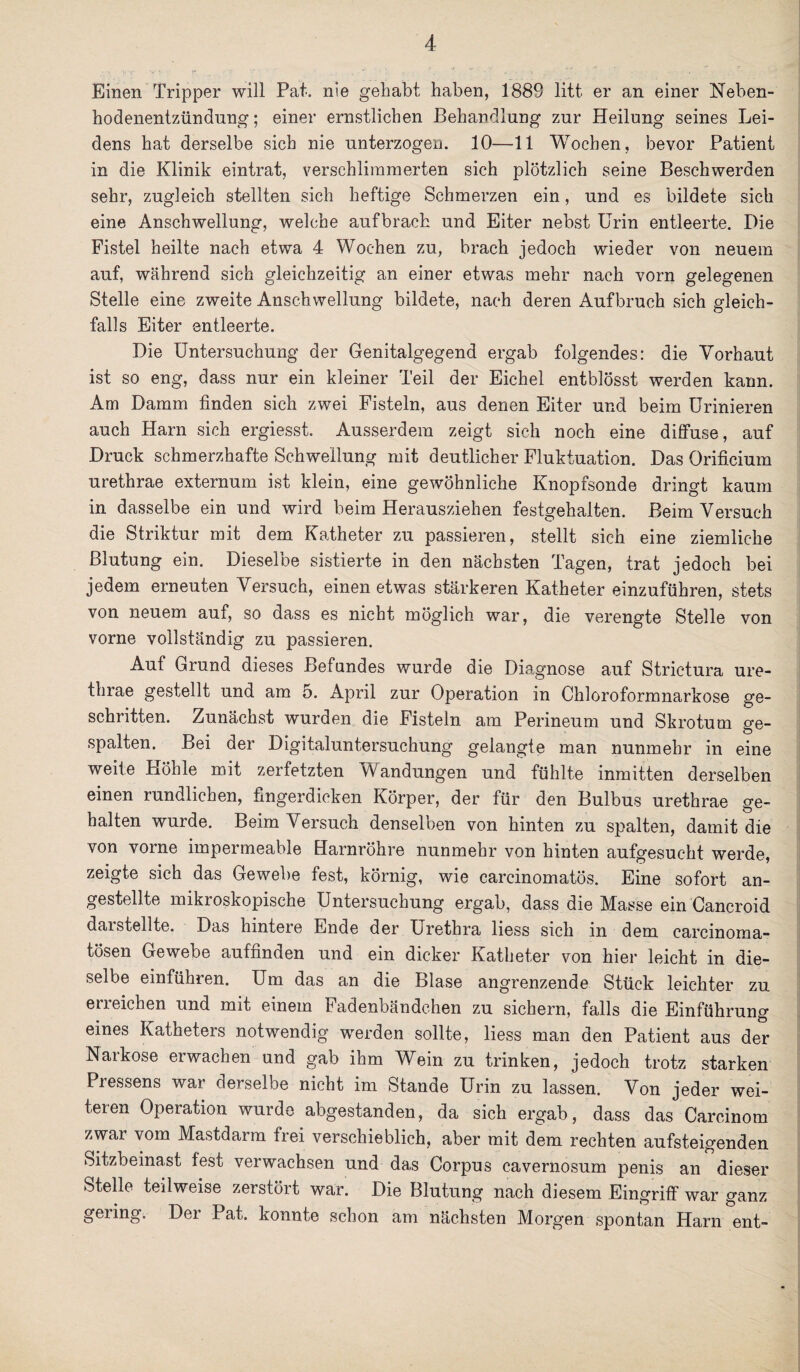 Einen Tripper will Pat. nie gehabt haben, 1889 litt er an einer Neben¬ hodenentzündung; einer ernstlichen Behandlung zur Heilung seines Lei¬ dens hat derselbe sich nie unterzogen. 10—11 Wochen, bevor Patient in die Klinik eintrat, verschlimmerten sich plötzlich seine Beschwerden sehr, zugleich stellten sich heftige Schmerzen ein, und es bildete sich eine Anschwellung, welche aufbrach und Eiter nebst Urin entleerte. Die Fistel heilte nach etwa 4 Wochen zu, brach jedoch wieder von neuem auf, während sich gleichzeitig an einer etwas mehr nach vorn gelegenen Stelle eine zweite Anschwellung bildete, nach deren Aufbruch sich gleich¬ falls Eiter entleerte. Die Untersuchung der Genitalgegend ergab folgendes: die Vorhaut ist so eng, dass nur ein kleiner Teil der Eichel entblösst werden kann. Am Damm finden sich zwei Fisteln, aus denen Eiter und beim Urinieren auch Harn sich ergiesst. Ausserdem zeigt sich noch eine diffuse, auf Druck schmerzhafte Schwellung mit deutlicher Fluktuation. Das Orificium urethrae externum ist klein, eine gewöhnliche Knopfsonde dringt kaum in dasselbe ein und wird beim Herausziehen festgehalten. Beim Versuch die Striktur mit dem Katheter zu passieren, stellt sich eine ziemliche Blutung ein. Dieselbe sistierte in den nächsten Tagen, trat jedoch bei jedem erneuten Versuch, einen etwas stärkeren Katheter einzuführen, stets von neuem auf, so dass es nicht möglich war, die verengte Stelle von vorne vollständig zu passieren. Auf Grund dieses Befundes wurde die Diagnose auf Strictura ure¬ thrae gestellt und am o. April zur Operation in Chloroformnarkose ge¬ schritten. Zunächst wurden die Fisteln am Perineum und Skrotum ge¬ spalten. Bei der Digitaluntersuchung gelangte man nunmehr in eine weite Höhle mit zerfetzten Wandungen und fühlte inmitten derselben einen rundlichen, fingerdicken Körper, der für den Bulbus urethrae ge¬ halten wurde. Beim Versuch denselben von hinten zu spalten, damit die von vorne impermeable Harnröhre nunmehr von hinten aufgesucht werde, zeigte sich das Gewebe fest, körnig, wie carcinomatös. Eine sofort an- gestellte mikroskopische Untersuchung ergab, dass die Masse ein Cancroid darstellte. Das hintere Ende der Urethra liess sich in dem earcinoma- tösen Gewebe auffinden und ein dicker Katheter von hier leicht in die¬ selbe einführen. Um das an die Blase angrenzende Stück leichter zu erreichen und mit einem Fadenbändchen zu sichern, falls die Einführung eines Katheters notwendig werden sollte, liess man den Patient aus der Narkose erwachen und gab ihm Wein zu trinken, jedoch trotz starken Pressens war derselbe nicht im Stande Urin zu lassen. Von jeder wei¬ teren Operation wurde abgestanden, da sich ergab, dass das Carcinom zwar vom Mastdarm frei verschieblich, aber mit dem rechten aufsteigenden Sitzbeinast fest verwachsen und das Corpus cavernosum penis an dieser Stelle teilweise zerstört war. Die Blutung nach diesem Eingriff war ganz gering. Der Pat. konnte schon am nächsten Morgen spontan Harn ent-