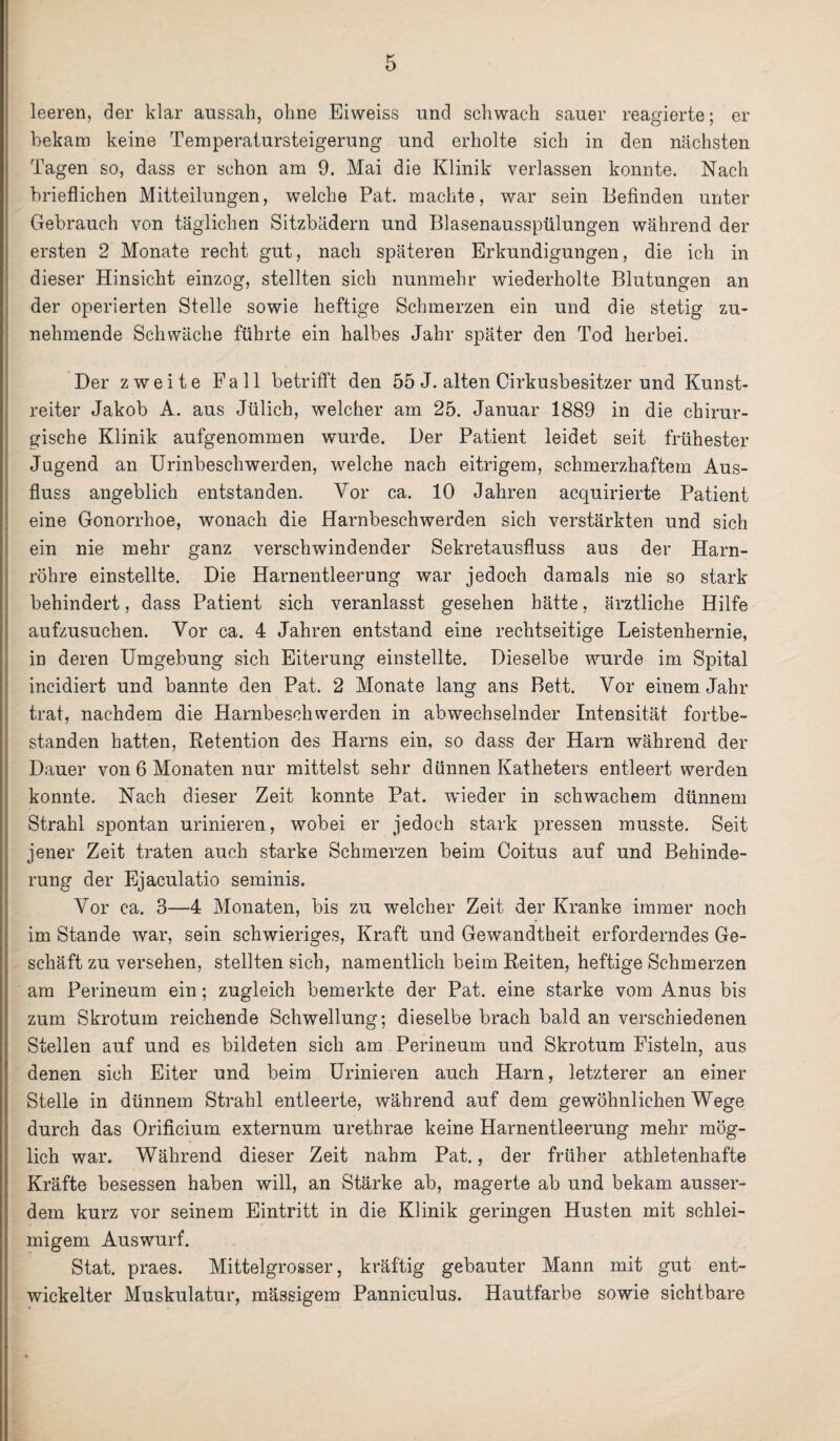 leeren, der klar aussah, ohne Eiweiss und schwach sauer reagierte; er bekam keine Temperatursteigerung und erholte sich in den nächsten Tagen so, dass er schon am 9. Mai die Klinik verlassen konnte. Nach brieflichen Mitteilungen, welche Pat. machte, war sein Befinden unter Gebrauch von täglichen Sitzbädern und Blasenausspülungen während der ersten 2 Monate recht gut, nach späteren Erkundigungen, die ich in dieser Hinsiebt einzog, stellten sich nunmehr wiederholte Blutungen an der operierten Stelle sowie heftige Schmerzen ein und die stetig zu¬ nehmende Schwäche führte ein halbes Jahr später den Tod herbei. Der zweite Fall betrifft den 55 J. alten Cirkusbesitzer und Kunst¬ reiter Jakob A. aus Jülich, welcher am 25. Januar 1889 in die chirur¬ gische Klinik aufgenommen wurde. Der Patient leidet seit frühester Jugend an Urinbeschwerden, welche nach eitrigem, schmerzhaftem Aus¬ fluss angeblich entstanden. Vor ca. 10 Jahren acquirierte Patient eine Gonorrhoe, wonach die Harnbeschwerden sich verstärkten und sich ein nie mehr ganz verschwindender Sekretausfluss aus der Harn¬ röhre einstellte. Die Harnentleerung war jedoch damals nie so stark behindert, dass Patient sich veranlasst gesehen hätte, ärztliche Hilfe aufzusuchen. Vor ca. 4 Jahren entstand eine rechtseitige Leistenhernie, in deren Umgebung sich Eiterung einstellte. Dieselbe wurde im Spital incidiert und bannte den Pat. 2 Monate lang ans Bett. Vor einem Jahr trat, nachdem die Harnbeschwerden in abwechselnder Intensität fortbe¬ standen hatten, Retention des Harns ein, so dass der Harn während der Dauer von 6 Monaten nur mittelst sehr dünnen Katheters entleert werden konnte. Nach dieser Zeit konnte Pat. wieder in schwachem dünnem Strahl spontan urinieren, wobei er jedoch stark pressen musste. Seit jener Zeit traten auch starke Schmerzen beim Coitus auf und Behinde¬ rung der Ejaculatio seminis. Vor ca. 3—4 Monaten, bis zu welcher Zeit der Kranke immer noch im Stande war, sein schwieriges, Kraft und Gewandtheit erforderndes Ge¬ schäft zu versehen, stellten sich, namentlich beim Reiten, heftige Schmerzen am Perineum ein; zugleich bemerkte der Pat. eine starke vom Anus bis zum Skrotum reichende Schwellung; dieselbe brach bald an verschiedenen Stellen auf und es bildeten sich am Perineum und Skrotum Fisteln, aus denen sich Eiter und beim Urinieren auch Harn, letzterer an einer Stelle in dünnem Strahl entleerte, während auf dem gewöhnlichen Wege durch das Orificium externum urethrae keine Harnentleerung mehr mög¬ lich war. Während dieser Zeit nahm Pat., der früher athletenhafte Kräfte besessen haben will, an Stärke ab, magerte ab und bekam ausser¬ dem kurz vor seinem Eintritt in die Klinik geringen Husten mit schlei¬ migem Auswurf. Stat. praes. Mittelgrosser, kräftig gebauter Mann mit gut ent¬ wickelter Muskulatur, mässigem Panniculus. Hautfarbe sowie sichtbare