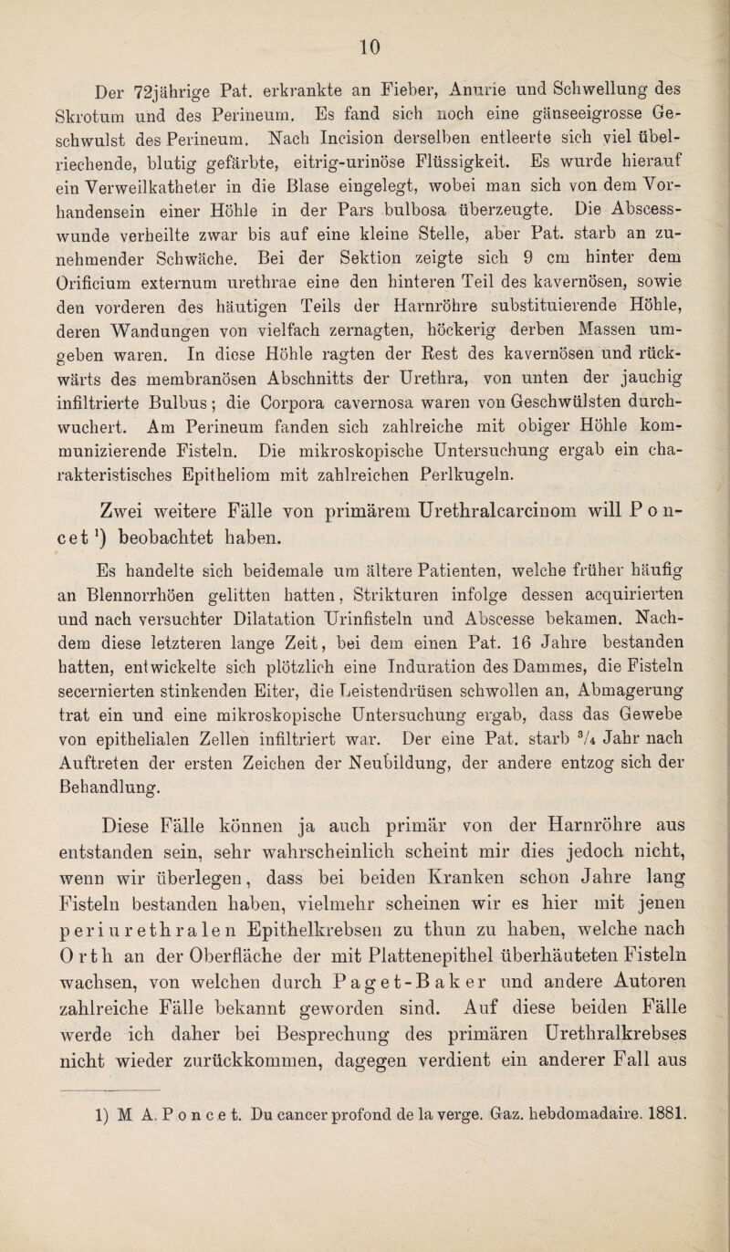 Der 72jährige Pat. erkrankte an Fieber, Amme und Schwellung des Skrotum und des Perineum. Es fand sich noch eine gänseeigrosse Ge¬ schwulst des Perineum. Nach Incision derselben entleerte sich viel übel¬ riechende, blutig gefärbte, eitrig-urinöse Flüssigkeit. Es wurde hierauf ein Verweilkatheter in die Blase eingelegt, wobei man sich von dem Vor¬ handensein einer Höhle in der Pars bulbosa überzeugte. Die Abscess- wunde verheilte zwar bis auf eine kleine Stelle, aber Pat. starb an zu¬ nehmender Schwäche. Bei der Sektion zeigte sich 9 cm hinter dem Orificium externum urethrae eine den hinteren Teil des kavernösen, sowie den vorderen des häutigen Teils der Harnröhre substituierende Höhle, deren Wandungen von vielfach zernagten, höckerig derben Massen um¬ geben waren. In diese Höhle ragten der Rest des kavernösen und rück¬ wärts des membranösen Abschnitts der Urethra, von unten der jauchig infiltrierte Bulbus; die Corpora cavernosa waren von Geschwülsten durch¬ wuchert. Am Perineum fanden sich zahlreiche mit obiger Höhle kom¬ munizierende Fisteln. Die mikroskopische Untersuchung ergab ein cha¬ rakteristisches Epitheliom mit zahlreichen Perlkugeln. Zwei weitere Falle von primärem Urethralcarcinom will P o n- cet ’) beobachtet haben. Es handelte sich beidemale um ältere Patienten, welche früher häufig an Blennorrhöen gelitten hatten, Strikturen infolge dessen acquirierten und nach versuchter Dilatation Urinfisteln und Abscesse bekamen. Nach¬ dem diese letzteren lange Zeit, bei dem einen Pat. 16 Jahre bestanden hatten, entwickelte sich plötzlich eine Induration des Dammes, die Fisteln secernierten stinkenden Eiter, die Leistendrüsen schwollen an, Abmagerung trat ein und eine mikroskopische Untersuchung ergab, dass das Gewebe von epithelialen Zellen infiltriert war. Der eine Pat. starb 3/4 Jahr nach Auftreten der ersten Zeichen der Neubildung, der andere entzog sich der Behandlung. Diese Fälle können ja auch primär von der Harnröhre aus entstanden sein, sehr wahrscheinlich scheint mir dies jedoch nicht, wenn wir überlegen, dass bei beiden Kranken schon Jahre lang Fisteln bestanden haben, vielmehr scheinen wir es hier mit jenen periurethralen Epithelkrebsen zu thun zu haben, welche nach Orth an der Oberfläche der mit Plattenepithel überhäuteten Fisteln wachsen, von welchen durch Paget-Baker und andere Autoren zahlreiche Fälle bekannt geworden sind. Auf diese beiden Fälle werde ich daher bei Besprechung des primären Urethralkrebses nicht wieder zurückkommen, dagegen verdient ein anderer Fall aus 1) M A. P o n c e t. Du cancer profond de la verge. Gaz. hebdomadaire. 1881.