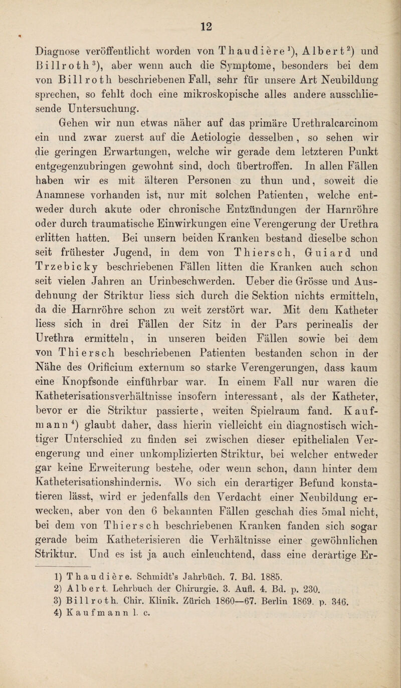 Diagnose veröffentlicht worden von Thaudiere1), Albert2) und Billroth3), aber wenn auch die Symptome, besonders bei dem von Billroth beschriebenen Fall, sehr für unsere Art Neubildung sprechen, so fehlt doch eine mikroskopische alles andere ausschlie- sende Untersuchung. Gehen wir nun etwas näher auf das primäre Urethralcarcinom ein und zwar zuerst auf die Aetiologie desselben, so sehen wir die geringen Erwartungen, welche wir gerade dem letzteren Punkt entgegenzubringen gewohnt sind, doch übertroffen. In allen Fällen haben wir es mit älteren Personen zu thun und, soweit die Anamnese vorhanden ist, nur mit solchen Patienten, welche ent¬ weder durch akute oder chronische Entzündungen der Harnröhre oder durch traumatische Einwirkungen eine Verengerung der Urethra erlitten hatten. Bei unsern beiden Kranken bestand dieselbe schon seit frühester Jugend, in dem von Thiersch, Guiard und Trzebicky beschriebenen Fällen litten die Kranken auch schon seit vielen Jahren an Urinbeschwerden. Ueber die Grösse und Aus¬ dehnung der Striktur liess sich durch die Sektion nichts ermitteln, da die Harnröhre schon zu weit zerstört war. Mit dem Katheter liess sich in drei Fällen der Sitz in der Pars perinealis der Urethra ermitteln, in unseren beiden Fällen sowie bei dem von Thiersch beschriebenen Patienten bestanden schon in der Nähe des Orificium externum so starke Verengerungen, dass kaum eine Knopfsonde einführbar war. In einem Fall nur waren die Katheterisationsverhältnisse insofern interessant, als der Katheter, bevor er die Striktur passierte, weiten Spielraum fand. Kauf¬ mann 4) glaubt daher, dass hierin vielleicht ein diagnostisch wich¬ tiger Unterschied zu finden sei zwischen dieser epithelialen Ver¬ engerung und einer unkomplizierten Striktur, bei welcher entweder gar keine Erweiterung bestehe, oder wenn schon, dann hinter dem Katheterisationshindernis. Wo sich ein derartiger Befund konsta¬ tieren lässt, wird er jedenfalls den Verdacht einer Neubildung er¬ wecken, aber von den 6 bekannten Fällen geschah dies 5mal nicht, bei dem von Thiersch beschriebenen Kranken fanden sich sogar gerade beim Katheterisieren die Verhältnisse einer gewöhnlichen Striktur. Und es ist ja auch einleuchtend, dass eine derartige Er- 1) Thaudiere. Schmidt’s Jahrbüch. 7. Bd. 1885. 2) Albert. Lehrbuch der Chirurgie. 8. Aufl. 4. Bd. p. 230. 3) Billroth. Chir. Klinik. Zürich 1860—67. Berlin 1869. p. 346. 4) Kaufmann 1. c.