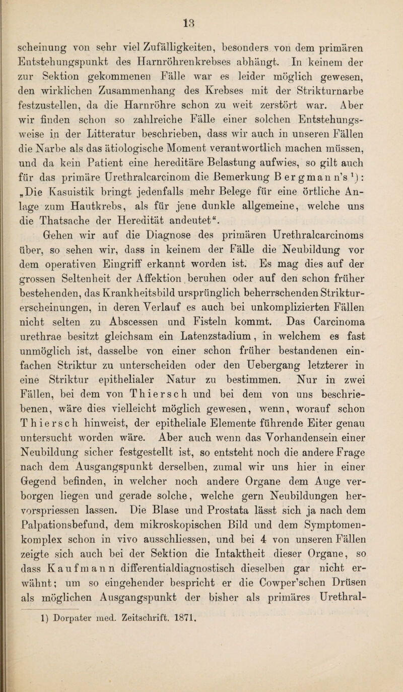 scheinung von sehr viel Zufälligkeiten, besonders von dem primären Entstehungspunkt des Harnröhrenkrebses abhängt. In keinem der zur Sektion gekommenen Fälle war es leider möglich gewesen, den wirklichen Zusammenhang des Krebses mit der Strikturnarbe festzustellen, da die Harnröhre schon zu weit zerstört war. Aber wir finden schon so zahlreiche Fälle einer solchen Entstehungs- weise in der Litteratur beschrieben, dass wir auch in unseren Fällen die Narbe als das ätiologische Moment verantwortlich machen müssen, und da kein Patient eine hereditäre Belastung aufwies, so gilt auch für das primäre Urethralcarcinom die Bemerkung Bergmann’s1): „Die Kasuistik bringt jedenfalls mehr Belege für eine örtliche An¬ lage zum Hautkrebs, als für jene dunkle allgemeine, welche uns die Thatsache der Heredität andeutet“. Gehen wir auf die Diagnose des primären Urethralcarcinoms über, so sehen wir, dass in keinem der Fälle die Neubildung vor dem operativen Eingriff erkannt worden ist. Es mag dies auf der grossen Seltenheit der Affektion beruhen oder auf den schon früher bestehenden, das Krankheitsbild ursprünglich beherrschenden Striktur- erscheinungen, in deren Verlauf es auch bei unkomplizierten Fällen nicht selten zu Abscessen und Fisteln kommt. Das Carcinoma urethrae besitzt gleichsam ein Latenzstadium, in welchem es fast unmöglich ist, dasselbe von einer schon früher bestandenen ein¬ fachen Striktur zu unterscheiden oder den Uebergang letzterer in eine Striktur epithelialer Natur zu bestimmen. Nur in zwei Fällen, bei dem von Thiersch und bei dem von uns beschrie¬ benen, wäre dies vielleicht möglich gewesen, wenn, worauf schon Thiersch hinweist, der epitheliale Elemente führende Eiter genau untersucht worden wäre. Aber auch wenn das Vorhandensein einer Neubildung sicher festgestellt ist, so entsteht noch die andere Frage nach dem Ausgangspunkt derselben, zumal wir uns hier in einer Gegend befinden, in welcher noch andere Organe dem Auge ver¬ borgen liegen und gerade solche, welche gern Neubildungen her- vorspriessen lassen. Die Blase und Prostata lässt sich ja nach dem Palpationsbefund, dem mikroskopischen Bild und dem Symptomen- komplex schon in vivo ausschliessen, und bei 4 von unseren Fällen zeigte sich auch bei der Sektion die Intaktheit dieser Organe, so dass Kaufmann differentialdiagnostisch dieselben gar nicht er¬ wähnt; um so eingehender bespricht er die Cowper’schen Drüsen als möglichen Ausgangspunkt der bisher als primäres Urethral- 1) Dorpater med. Zeitschrift. 1871.