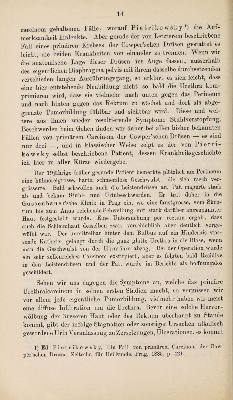 carcinom gehaltenen lalle, worauf Pietrikowsky ) die Auf¬ merksamkeit hinlenkte. Aber gerade der von Letzterem beschriebene Fall eines primären Krebses der Cowper’schen Drüsen gestattet es leicht, die beiden Krankheiten von einander zu trennen. Wenn wir die anatomische Lage dieser Drüsen ins Auge fassen, ausserhalb des eigentlichen Diaphragma pelvis mit ihrem dasselbe durchsetzenden verschieden langen Ausführungsgang, so erklärt es sich leicht, dass eine hier entstehende Neubildung nicht so bald die Urethra kom¬ primieren wird, dass sie vielmehr nach unten gegen das Perineum und nach hinten gegen das Rektum zu wächst und dort als abge¬ grenzte Tumorbildung fühlbar und sichtbar wird. Diese und wei¬ tere aus ihnen wieder resultierende Symptome Stuhlverstopfung, Beschwerden beim Gehen finden wir daher bei allen bisher bekannten Fällen von primärem Carcinom der Cowper’schen Drüsen — es sind nur drei —, und in klassischer Weise zeigt es der von Pietri¬ kowsky selbst beschriebene Patient, dessen Krankheitsgeschichte ich hier in aller Kürze wiedergebe. Der 19jährige früher gesunde Patient bemerkte plötzlich am Perineum eine hühnereigrosse, harte, schmerzlose Geschwulst, die sich rasch ver- grösserte. Bald schwollen auch die Leistendrüsen an, Pat. magerte stark ab und bekam Stuhl- und Urinbeschwerden. Er trat daher in die Gussenbauer’sche Klinik in Prag ein, wo eine faustgrosse, vom Skro¬ tum bis zum Anus reichende Schwellung mit stark darüber angespannter Haut festgestellt wurde. Eine Untersuchung per rectum ergab, dass auch die Schleimhaut desselben zwar verschieblich aber deutlich vorge- wolbt, war. Der unmittelbar hinter dem Bulbus auf ein Hindernis stos¬ sende Katheter gelangt durch die ganz glatte Urethra in die Blase, wenn man die Geschwulst von der Harnröhre abzog. Bei der Operation wurde ein sehr zellenreiches Carcinom exstirpiert, aber es folgten bald Recidive in den Leistendrüsen und der Pat. wurde im Berichte als hoffnungslos geschildert. Sehen wir uns dagegen die Symptome an, welche das primäre Urethralcarcinom in seinen ersten Stadien macht, so vermissen wir vor allem jede eigentliche Tumorbildung, vielmehr haben wir meist eine diffuse Infiltration um die Urethra. Bevor eine solche Hervor¬ wölbung der äusseren Haut oder des Rektum überhaupt zu Stande kommt, gibt der infolge Stagnation oder sonstiger Ursachen alkalisch gewordene Urin Veranlassung zu Zersetzungen, Ulcerationen, es kommt 1) Ed. Pietrikowsky. Ein Fall von primärem Carcinom der Cow¬ per’schen Drüsen. Zeitschr. für Heilkunde. Prag. 1885. p. 421.