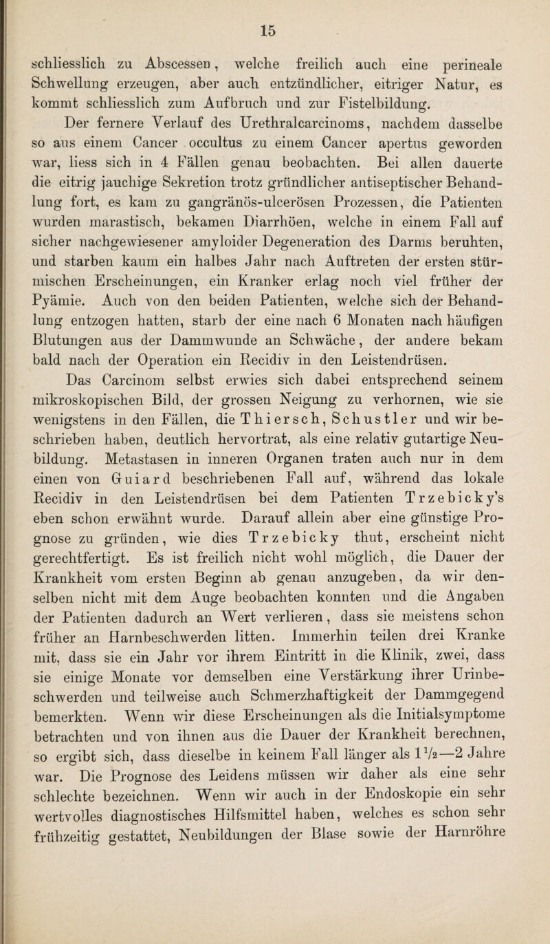 schliesslich zu Abscesseu, welche freilich auch eine perineale Schwellung erzeugen, aber auch entzündlicher, eitriger Natur, es kommt schliesslich zum Aufbruch und zur Fistelbildung. Der fernere Verlauf des Urethralcarcinoms, nachdem dasselbe so aus einem Cancer occultus zu einem Cancer apertus geworden war, liess sich in 4 Fällen genau beobachten. Bei allen dauerte die eitrig jauchige Sekretion trotz gründlicher antiseptischer Behand¬ lung fort, es kam zu gangränos-ulcerösen Prozessen, die Patienten wurden marastisch, bekamen Diarrhöen, welche in einem Fall auf sicher nachgewiesener amyloider Degeneration des Darms beruhten, und starben kaum ein halbes Jahr nach Auftreten der ersten stür¬ mischen Erscheinungen, ein Kranker erlag noch viel früher der Pyämie. Auch von den beiden Patienten, welche sich der Behand¬ lung entzogen hatten, starb der eine nach. 6 Monaten nach häufigen Blutungen aus der Dammwunde an Schwäche, der andere bekam bald nach der Operation ein Recidiv in den Leistendrüsen. Das Carcinom selbst erwies sich dabei entsprechend seinem mikroskopischen Bild, der grossen Neigung zu verhornen, wie sie wenigstens in den Fällen, die Thiersch, Schustler und wir be¬ schrieben haben, deutlich hervortrat, als eine relativ gutartige Neu¬ bildung. Metastasen in inneren Organen traten auch nur in dem einen von Guiard beschriebenen Fall auf, während das lokale Recidiv in den Leistendrüsen bei dem Patienten Trzebicky’s eben schon erwähnt wurde. Darauf allein aber eine günstige Pro¬ gnose zu gründen, wie dies Trzebicky thut, erscheint nicht gerechtfertigt. Es ist freilich nicht wohl möglich, die Dauer der Krankheit vom ersten Beginn ab genau anzugeben, da wir den¬ selben nicht mit dem Auge beobachten konnten und die Angaben der Patienten dadurch an Wert verlieren, dass sie meistens schon früher an Harnbeschwerden litten. Immerhin teilen drei Kranke mit, dass sie ein Jahr vor ihrem Eintritt in die Klinik, zwei, dass sie einige Monate vor demselben eine Verstärkung ihrer Urinbe¬ schwerden und teilweise auch Schmerzhaftigkeit der Dammgegend bemerkten. Wenn wir diese Erscheinungen als die Initialsymptome betrachten und von ihnen aus die Dauer der Krankheit berechnen, so ergibt sich, dass dieselbe in keinem Fall länger als IV2 2 Jahre war. Die Prognose des Leidens müssen wir daher als eine sehr schlechte bezeichnen. Wenn wir auch in der Endoskopie ein sehr wertvolles diagnostisches Hilfsmittel haben, welches es schon sehr frühzeitig gestattet, Neubildungen der Blase sowie der Harnröhre