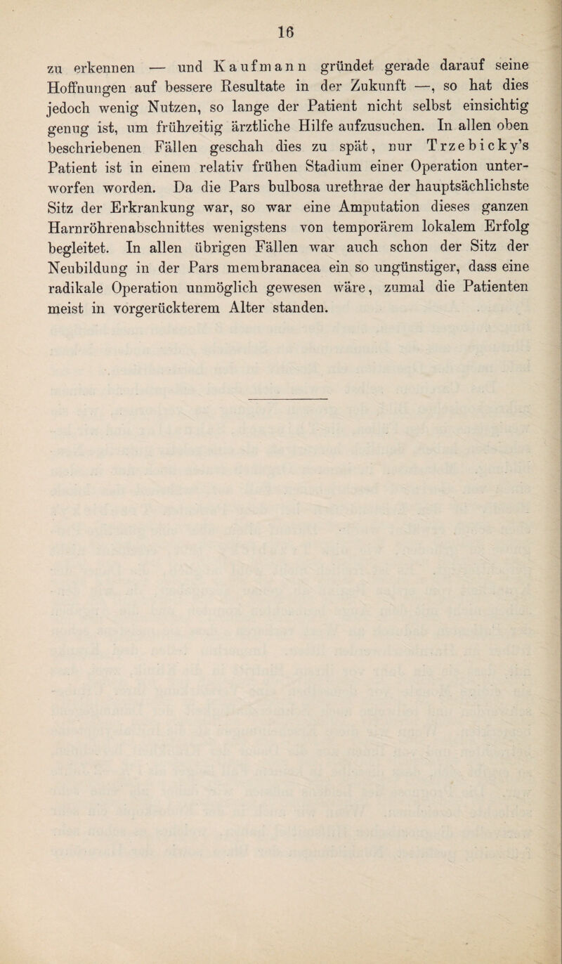 zu erkennen — und Kaufmann gründet gerade darauf seine Hoffnungen auf bessere Resultate in der Zukunft —, so hat dies jedoch wenig Nutzen, so lange der Patient nicht selbst einsichtig genug ist, um frühzeitig ärztliche Hilfe aufzusuchen. In allen oben beschriebenen Fällen geschah dies zu spät, nur Trzebicky’s Patient ist in einem relativ frühen Stadium einer Operation unter¬ worfen worden. Da die Pars bulbosa urethrae der hauptsächlichste Sitz der Erkrankung war, so war eine Amputation dieses ganzen Harnröhrenabschnittes wenigstens von temporärem lokalem Erfolg begleitet. In allen übrigen Fällen war auch schon der Sitz der Neubildung in der Pars membranacea ein so ungünstiger, dass eine radikale Operation unmöglich gewesen wäre, zumal die Patienten meist in vorgerückterem Alter standen.