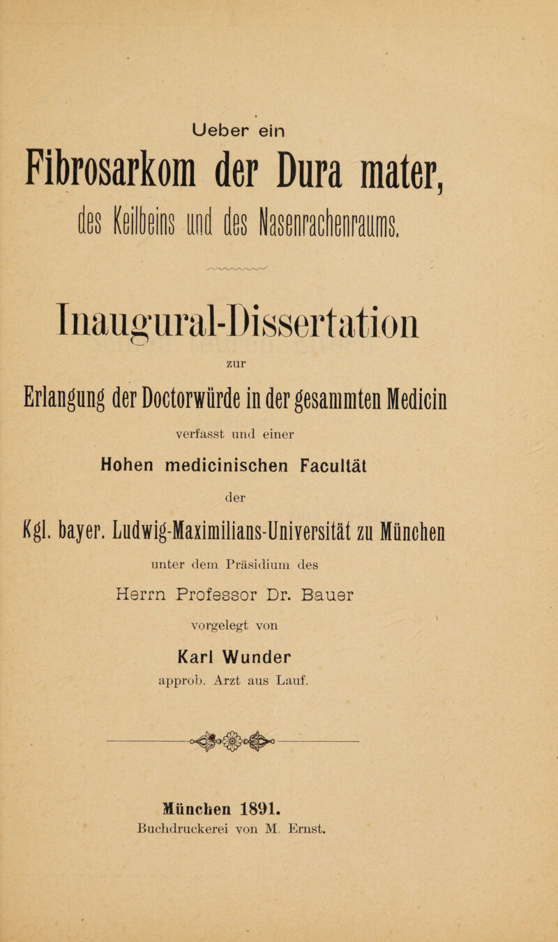 Lieber ein Fibrosarkom der Dura mater, zur Erlangung der Doctorwiirde in der gesanimten Medicin verfasst und einer Hohen medicinischen Facullät der Kgl. bayer. Ludwig-Maximilians-Uniyersität zu München unter dem Präsidium des Herrn Professor Dr. Bauer vorgelegt von Karl Wunder approb. Arzt aus Lauf. --- München 1891. Buchdruckerei von M, Ernst.