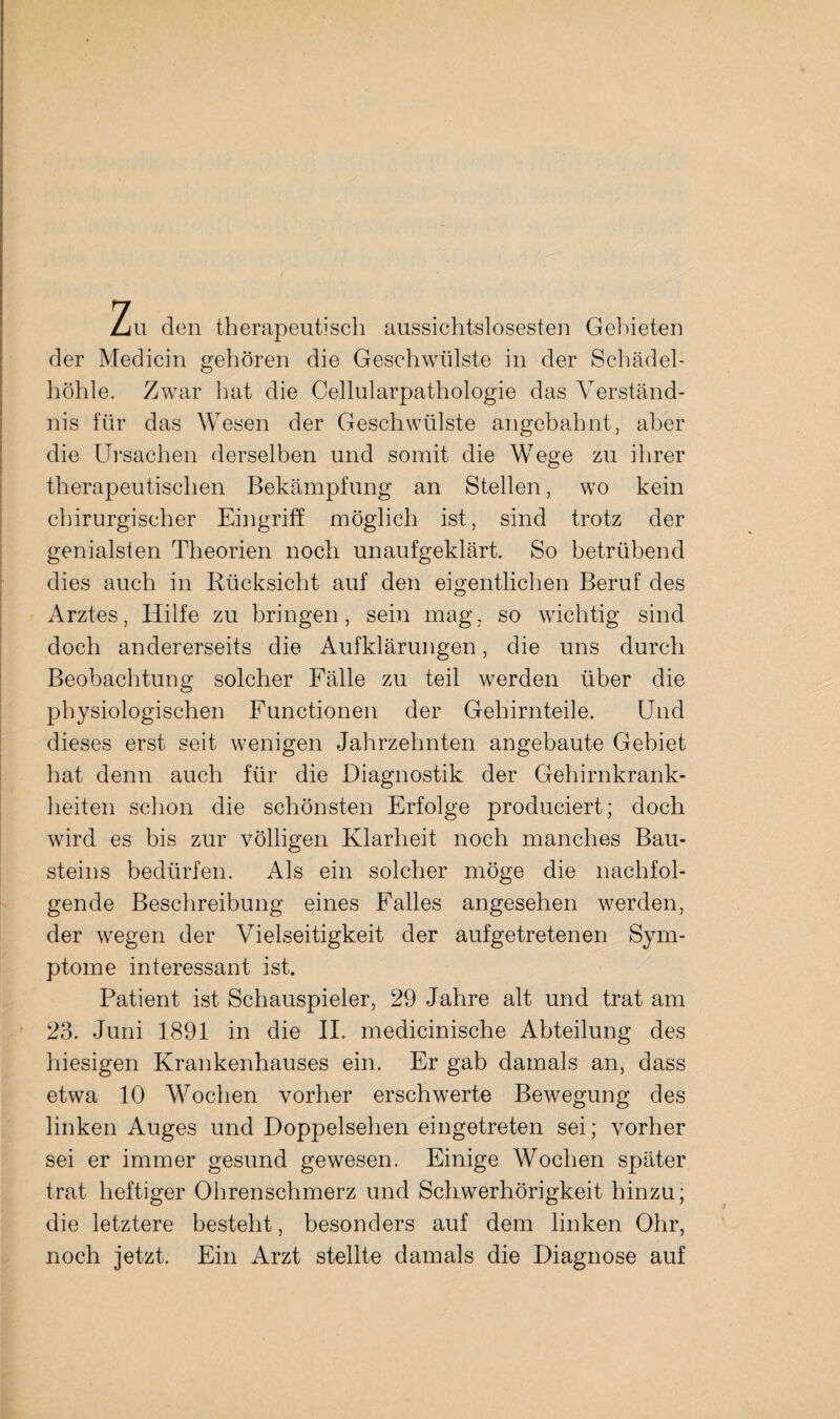 Zu den therapeutisch aussichtslosesten Gebieten der Medicin gehören die Geschwülste in der Schädel¬ höhle. Zwar hat die Cellularpathologie das Verständ¬ nis für das Wesen der Geschwülste angebahnt, aber die Ursachen derselben und somit die W^ege zu ihrer therapeutischen Bekämpfung an Stellen, wo kein chirurgischer Eingriff möglich ist, sind trotz der genialsten Theorien noch unaufgeklärt. So betrübend dies auch in Rücksicht auf den eigentlichen Beruf des Arztes, Hilfe zu bringen, sein mag, so wichtig sind doch andererseits die Aufklärungen, die uns durch Beobachtung solcher Fälle zu teil werden über die physiologischen Functionen der Gehirnteile. Und dieses erst seit wenigen Jahrzehnten angebaute Gebiet hat denn auch für die Diagnostik der Gehirnkrank¬ heiten schon die schönsten Erfolge produciert; doch wird es bis zur völligen Klarheit noch manches Bau¬ steins bedürfen. Als ein solcher möge die nachfol¬ gende Beschreibung eines Falles angesehen werden, der wegen der Vielseitigkeit der aufgetretenen Sym¬ ptome interessant ist. Patient ist Schauspieler, 29 Jahre alt und trat am 23. Juni 1891 in die II. medicinische Abteilung des hiesigen Krankenhauses ein. Er gab damals an, dass etwa 10 Wochen vorher erschwerte Bewegung des linken Auges und Doppelsehen eingetreten sei; vorher sei er immer gesund gewesen. Einige Wochen später trat heftiger Ohrenschmerz und Schwerhörigkeit hinzu; die letztere besteht, besonders auf dem linken Ohr, noch jetzt. Ein Arzt stellte damals die Diagnose auf