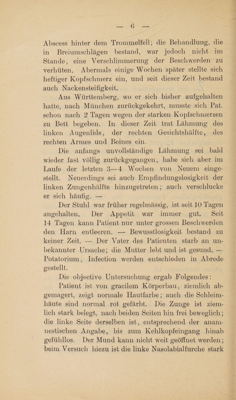 Abscess hinter dem Trommelfell; die Behandlung, die in Breiumschlägen bestand, war jedoch nidit im Stande, eine Verschlimmerung der Beschwerden zu verhüten. Abermals einige Wochen später stellte sich heftiger Kopfschmerz ein, und seit dieser Zeit bestand auch Nackensteifigkeit. Aus Württemberg, wo er sich bisher aufgehalten hatte, nach München zurückgekehrt, musste sich Bat. schon nach 2 Tagen wegen der starken Kopfschmerzen zu Bett begeben. In dieser Zeit trat Lähmung des linken Augenlids, der rechten Gesichtshälfte, des rechten Armes und Beines ein. Die anfangs unvollständige Lähmung sei bald wieder fast völlig zurückgegangen, habe sich aber im Laufe der letzten 3—4 Wochen von Neuem einge¬ stellt. Neuerdings sei auch Empfindungslosigkeit der linken Zungenhälfte hinzugetreten; auch verschlucke er sich häufig. — Der Stuhl war früher regelmässig, ist seit 10 Tagen angehalten. Der Appetit war immer gut. Seit 14 Tagen kann Patient nur unter grossen Beschwerden den Harn entleeren. — Bewusstlosigkeit bestand zu keiner Zeit. — Der Vater des Patienten starb an un¬ bekannter Ursache; die Mutter lebt und ist gesund. — Potatorium, Infection werden entschieden in Abrede gestellt. Die objective Untersuchung ergab Folgendes: Patient ist von gracilem Körperbau, ziemlich ab- gemagert, zeigt normale Hautfarbe; auch die Schleim¬ häute sind normal rot gefärbt. Die Zunge ist ziem¬ lich stark belegt, nach beiden Seiten hin frei beweglich; die linke Seite derselben ist, entsprechend der anam¬ nestischen Angabe, bis zum Kehlkopfeingang hinab gefühllos. Der Mund kann nicht weit geöilnet werden ; beim Versuch hiezu ist die linke Nasolabialfurche stark