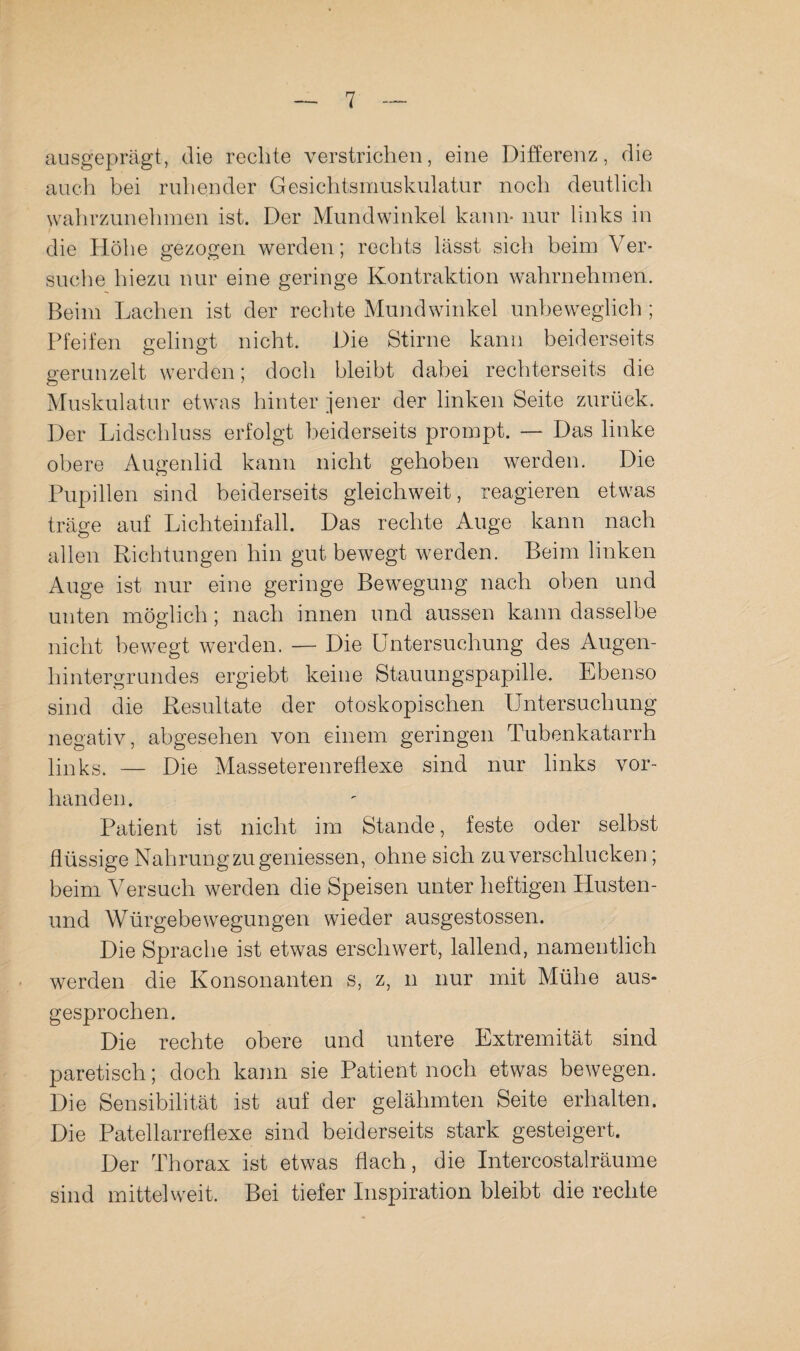 ausgeprägt, die rechte verstrichen, eine Differenz, die auch bei ruhender Gesichtsnmskulatur noch deutlich wahrzunehmen ist. Der Mundwinkel kann- nur links in die Höhe gezogen werden; rechts lässt sich beim Ver¬ suche hiezu nur eine geringe Kontraktion wahrnehmen. Beim Lachen ist der rechte Mundwinkel unbeweglich ; Pfeifen gelingt nicht. Die Stirne kann beiderseits gerunzelt werden; doch bleibt dabei rechterseits die Muskulatur etwas hinter jener der linken Seite zurück. Der Lidschluss erfolgt beiderseits prompt. — Das linke obere Augenlid kann nicht gehoben werden. Die Pupillen sind beiderseits gleichweit, reagieren etwas träge auf Lichteinfall. Das rechte Auge kann nach allen Richtungen hin gut bewegt werden. Beim linken Auge ist nur eine geringe Bewegung nach oben und unten möglich; nach innen und aussen kann dasselbe nicht bewegt werden. — Die Untersuchung des Augen¬ hintergrundes ergiebt keine Stauungspapille. Ebenso sind die Resultate der otoskepischen Untersuchung negativ, abgesehen von einem geringen Tubenkatarrh links. — Die Masseterenrefiexe sind nur links vor¬ handen. Patient ist nicht im Stande, feste oder selbst flüssige Nahrung zu gemessen, ohne sich zu verschlucken; beim Versuch werden die Speisen unter heftigen Husten- und Würgebewegungen wieder ausgestossen. Die Sprache ist etwas erschwert, lallend, namentlich werden die Konsonanten s, z, n nur mit Mühe aus¬ gesprochen. Die rechte obere und untere Extremität sind paretisch; doch kann sie Patient noch etwas bewegen. Die Sensibilität ist auf der gelähmten Seite erhalten. Die Patellarreflexe sind beiderseits stark gesteigert. Der Thorax ist etwas flach, die Intercostalräume sind mittel weit. Bei tiefer Inspiration bleibt die rechte