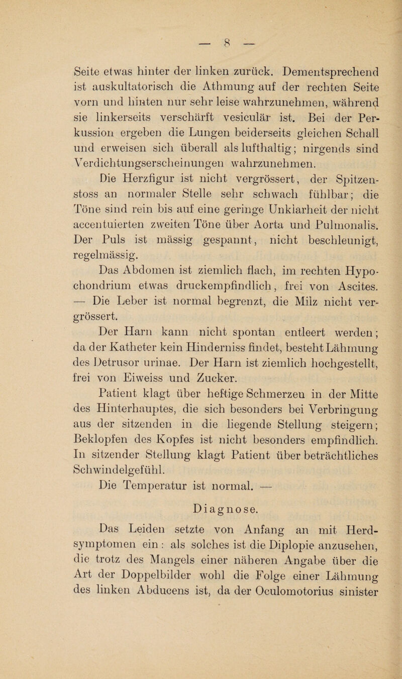 Seite etwas hinter der linken zurück. Dementsprechend ist auskultatorisch die Athmung auf der rechten Seite vorn und hinten nur sehr leise wahrzunehmen, während sie linkerseits verschärft vesiculär ist. Bei der Per¬ kussion ergeben die Lungen beiderseits gleichen Schall und erweisen sich überall als lufthaltig; nirgends sind Verdichtungserscheinungen wahrzunehmen. Die Herzfigur ist nicht vergrössert, der Spitzen- stoss an normaler Stelle sehr schwach fühlbar; die Töne sind rein bis auf eine geringe Unklarheit der nicht accentuierten zweiten Töne über Aorta und Pulmonalis. Der Puls ist mässig gespannt, nicht beschleunigt, regelmässig. Das Abdomen ist ziemlich flach, im rechten Hypo- chondrium etwas druckempfindlich, frei von Ascites. — Die Leber ist normal begrenzt, die Milz nicht ver¬ grössert. Der Harn kann nicht spontan entleert werden; da der Katheter kein Hinderniss findet, besteht Lähmung des Detrusor urinae. Der Harn ist ziemlich hochgestellt, frei von Eiweiss und Zucker. Patient klagt über hef-tige Schmerzen in der Mitte des Hinterhauptes, die sich besonders bei Verbringung aus der sitzenden in die liegende Stellung steigern; Beklopfen des Kopfes ist nicht besonders empfindlich. In sitzender Stellung klagt Patient über beträchtliches Schwindelgefühl. Die Temperatur ist normal. — Diagnose. Das Leiden setzte von Anfang an mit Herd¬ symptomen ein : als solches ist die Diplopie anzusehen, die trotz des Mangels einer näheren Angabe über die Art der Doppelbilder wohl die Folge einer Lähmung des linken Abducens ist, da der Oculomotorius sinister