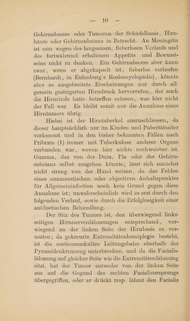 Gehirnabscess oder Tumoren der Schädelbasis, Hiru- häute oder Gehirnsubstanz in Betracht. An Meningitis ist nun wegen des langsamen, fieberlosen Verlaufs und des fortwährend erhaltenen Appetits und Bewusst¬ seins nicht zu denken. Ein Gehirnabscess aber kann zwar, wenn er abgekapselt ist, fieberlos verlaufen (Bernhardt, in Eulenburg’s Realencyclopädie), könnte aber so ausgebreitete Erscheinungen nur durch all¬ gemein gesteigerten Hirndruck hervorrufen, der auch die Hirnrinde hätte betreöen müssen, was hier nicht der Fall war. Es bleibt somit nur die Annahme eines Hirntumors übrig. Hiebei ist der Hirntuberkel auszuschliessen, da dieser hauptsächlich nur im Kindes- und Pubertätsalter vorkommt und in den bisher bekannten Fällen nach Pribram (1) immer mit Tuberkulose anderer Organe verbunden war, wovon hier nichts nachweisbar ist. Gumma, das von der Dura, Pia oder der Gehirn¬ substanz selbst ausgehen könnte, lässt sich zunächst nicht streng von der Hand weisen, da das Fehlen eines anamnestischen oder objectiven Anhaltspunktes für Allgemeininfection noch kein Grund gegen diese Annahme ist; unwahrscheinlich wird es erst durch den folgenden Verlauf, sowie durch die Erfolglosigkeit einer antiluetischen Behandlung. Der Sitz des Tumors ist, den überwiegend links¬ seitigen Hirnnervenlähmungen entsprechend, vor¬ wiegend an der linken Seite der Hirnbasis zu ver¬ muten ; da gekreuzte Extremitätenhemiplegie besteht, ist die corticomuskuläre Leitungsbahn oberhalb der Pyramidenkreuzung unterbrochen, und da die Facialis- lähmung auf gleicher Seite wie die Extremitätenlähmung sitzt, hat der Tumor entweder von der linken Seite aus auf die Gegend des rechten Facialisursprungs übergegrifien, oder er drückt resp. lähmt den Facialis