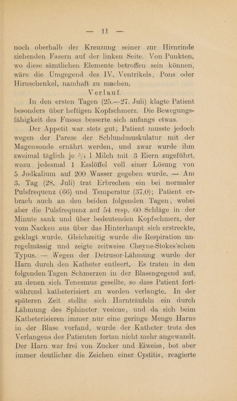 noch oberhalb dei* Kreuzung seiner zur Hirnrinde ziehenden Fasern auf der linken Seite. Von Punkten, wo diese sämtlichen Elemente betroffen sein können, wäre die Umgegend des IV. Ventrikels, Pons oder Hirnschenkel, namhaft zu machen. Verlauf. In den ersten Tagen (25.—27. Juli) klagte Patient besonders über heftigen Kopfschmerz. Die Bewegungs¬ fähigkeit des Fusses besserte sich anfangs etwas. Der Appetit war stets gut; Patient musste jedoch wegen der Parese der Schlundmuskulatur mit der Magensonde ernährt werden, und zwar wurde ihm zweimal täglich je ^7^ ^ Milch mit 3 Eiern zugeführt, wozu jedesmal 1 Esslöffel voll einer Lösung von 5 Jodkalium auf 200 Wasser gegeben wurde. — Am 3. Tag (28. Juli) trat Erbrechen ein bei normaler Pulsfrequenz (66) und Temperatur (37,0); Patient er¬ brach auch an den beiden folgenden Tagen, wobei aber die Pulsfrequenz auf 54 resp. 60 Schläge in der Minute sank und über bedeutenden Kopfschmerz, der vom Nacken aus über das Plinterhaupt sich erstreckte, geklagt wurde. Gleichzeitig wurde die Respiration un¬ regelmässig und zeigte zeitweise Cheyne-Stokes’schen Typus. — Wegen der Detrusor-Lähmung wurde der Harn durch den Katheter entleert. Es traten in den folgenden Tagen Schmerzen in der Blasengegend auf, zu denen sich Tenesmus gesellte, so dass Patient fort¬ während katheterisiert zu werden verlangte. In der späteren Zeit stellte sich Harnträufeln ein durch Lähmung des Sphincter vesicae, und da sich beim Katlieterisieren immer nur eine geringe Menge Harns in der Blase vorfand, wurde der Katheter trotz des Verlangens des Patienten fortan nicht mehr angewandt. Der Harn war frei von Zucker und Eiweiss, bot aber immer deutlicher die Zeichen einer Cystitis, reagierte