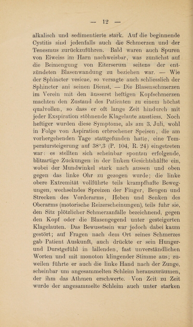 alkalisch und sedimentierte stark. Auf die beginnende Cystitis sind jedenfalls auch die Schmerzen und der Tenesmus zurückzuführen. Bald waren auch Spuren von Eiweiss im Harn nachweisbar, was zunächst auf die Beimengung von Eiterserum seitens der ent¬ zündeten Blasenwandung zu beziehen war. — Wie der Sphincter vesicae, so versagte auch schliesslich der Sphincter ani seinen Dienst. — Die Blasenschmerzen im Verein mit den äusserst heftigen Kopfschmerzen machten den Zustand des Patienten zu einem höchst qualvollen, so dass er oft lange Zeit hindurch mit jeder Exspiration stöhnende Klagelaute ausstiess. Noch heftiger wurden diese Symptome, als am 3. Juli, wohl in Folge von Aspiration erbrocliener Speisen, die am vorhergehenden Tage stattgefunden hatte, eine Tem¬ peratursteigerung auf 383 (P. 104, R. 24) eingetreten war: es stellten sich scheinbar spontan erfolgende, blitzartige Zuckungen in der linken Gesichtshälfte ein, wobei der Mundwinkel stark nach aussen und oben gegen das linke Ohr zu gezogen wurde; die linke obere Extremität vollführte teils krampfhafte Beweg¬ ungen, wechselndes Spreizen der Finger, Beugen und Strecken des Vorderarms, Heben und Senken des Oberarms (motorische Reizerscheinungen), teils fuhr sie, den Sitz plötzlicher Schmerzanfälle bezeichnend, gegen den Kopf oder die Blasengegend unter gesteigerten Klagelauten. Das Bewusstsein war jedoch dabei kaum gestört; auf Fragen nach dem Ort seines Schmerzes gab Patient Auskunft, auch drückte er sein Hunger- und Durstgefühl in lallenden, fast unverständlichen Worten und mit monoton klingender Stimme aus; zu¬ weilen führte er auch die linke Hand nach der Zunge, scheinbar um angesammelten Schleim herauszuräumen, der ihm das Athmen erschwerte. Von Zeit zu Zeit wurde der angesammelte Schleim auch unter starken