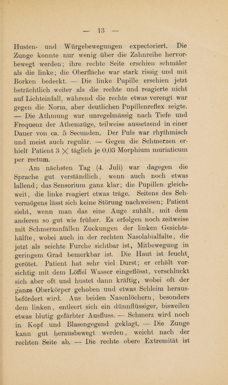 Husten* und Würgebewegungen expectoriert. Die Zunge konnte nur wenig über die Zahnreihe hervor¬ bewegt werden; ihre rechte Seite erschien schmäler als die linke; die Oberfläche war stark rissig und mit Borken bedeckt. — Die linke Pupille erschien jetzt beträchtlich weiter als die rechte und reagierte nicht auf Lichteinfall, während die rechte etwas verengt war gegen die Norm, aber deutlichen Pupillenreflex zeigte. — Die Athmung war unregelmässig nach Tiefe und Frequenz der Athemzüge, teilweise aussetzend in einer Dauer von ca. 5 Secunden. Der Puls war rhythmisch und meist auch regulär. — Gegen die Schmerzen er¬ hielt Patient 3 X täglich je 0,03 Morphium muriaticum per rectum. Am nächsten Tag (4. Juli) war dagegen die Sprache gut verständlich, W'enn auch noch etwas lallend; das Sensorium ganz klar; die Pupillen gleich¬ weit, die linke reagiert etwas träge. Seitens des Seh¬ vermögens lässt sich keine Störung nachweisen; Patient sieht, wenn man das eine Auge zuhält, mit dem anderen so gut wie früher. Es erfolgen noch zeitweise mit Schmerzanfällen Zuckungen der linken Gesichts¬ hälfte, wobei auch in der rechten Nasolabialfalte, die jetzt als seichte Furche sichtbar ist, Mitbewegung in geringem Grad bemerkbar ist. Die Haut ist feucht^ gerötet. Patient hat sehr viel Durst; er erhält vor¬ sichtig mit dem Löffel Wasser eingeflösst, verschluckt sich aber oft und hustet dann kräftig, wobei oft der ganze Oberkörper gehoben und etwas Schleim heraus¬ befördert wird. Aus beiden Nasenlöchern, besonders dem linken, entleert sich ein dünnflüssiger, bisweilen etwas blutig gefärbter Ausfluss. — Schmerz wird noch in Kopf und Blasengegend geklagt. — Die Zunge kann gut herausbewegt werden, weicht nach der rechten Seite ab. — Die rechte obere Extremität ist