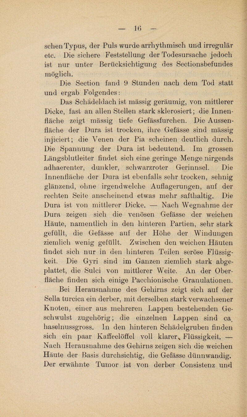 IG sehen Typus, der Puls wurde arrhythmisch und irregulär etc. Die sichere Feststellung der Todesursache jedoch ist nur unter Berücksichtigung des Sectionsbefundes möglich. Die Section fand 9 Stunden nach dem Tod statt und ergab Folgendes: Das Schädeldach ist mässig geräumig, von mittlerer Dicke, fast an allen Stellen stark sklerosiert; die Innen¬ fläche zeigt mässig tiefe Gefässfurchen. Die Aussen- fiäche der Dura ist trocken, ihre Gefässe sind mässig injiciert; die Venen der Pia scheinen deutlich durch. Die Spannung der Dura ist bedeutend. Im grossen Längsblutleiter findet sich eine geringe Menge nirgends adhaerenter, dunkler, schwarzroter Gerinnsel. Die Innenfläche der Dura ist ebenfalls sehr trocken, sehnig glänzend, ohne irgendwelche Auflagerungen, auf der rechten Seite anscheinend etwas mehr safthaltig. Die Dura ist von mittlerer Dicke. — Nach Wegnahme der Dura zeigen sich die venösen Gefässe der weichen Häute, namentlich in den hinteren Partien, sehr stark gefüllt, die Gefässe auf der Höhe der Windungen ziemlich wenig gefüllt. Zwischen den weichen Häuten findet sich nur in den hinteren Teilen seröse Flüssig¬ keit. Die Gyri sind im Ganzen ziemlich stark abge¬ plattet, die Sulci von mittlerer Weite. An der Ober¬ fläche finden sich einige Pacchionische Granulationen. Bei Herausnahme des Gehirns zeigt sich auf der Sella turcica ein derber, mit derselben stark verwachsener Knoten, einer aus mehreren Lappen bestehenden Ge¬ schwulst zugehörig; die einzelnen Lappen sind ca, haselnussgross, ln den hinteren Schädelgruben finden sich ein paar Kaffeelöffel voll klarei\ Flüssigkeit. — Nach Herausnahme des Gehirns zeigen sich die weichen Häute der Basis durchsichtig, die Gefässe dünnwandig. Der erwähnte Tumor ist von derber Consistenz und