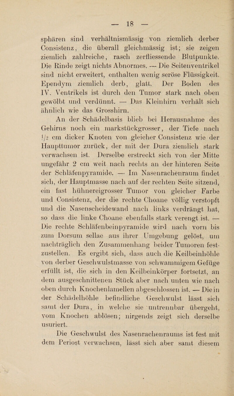 Sphären sind verhältnismässig von ziemlich derber Consistenz, die überall gleichmässig ist; sie zeigen ziemlich zahlreiche, rasch zerfliessende Blutpunkte. Die Rinde zeigt nichts Abnormes. — Die Seitenventrikel sind nicht erweitert, enthalten wenig seröse Flüssigkeit. Ependyin ziemlich derb, glatt. Der Boden des IV. Ventrikels ist durch den Tumor stark nach oben gewölbt und verdünnt. — Das Kleinhirn verhält sich ähnlich wie das Grosshirn. An der Schädelbasis blieb bei Herausnahme des Gehirns noch ein markstückgrosser, der Tiefe nach 1/2 cm dicker Knoten von gleicher Consistenz wie der Haupttumor zurück, der mit der Dura ziemlich stark verwachsen ist. Derselbe erstreckt sich von der Mitte ungefähr 2 cm weit nach rechts an der hinteren Seite der Schläfenpyramide. — Im Nasenrachenraum findet sich, der Hauptmasse nach auf der rechten Seite sitzend, ein fast hühnereigrosser Tumor von gleicher Farbe und Consistenz, der die rechte Choane völlig verstopft und die Nasenscheidewand nach links verdrängt hat, so dass die linke Choane ebenfalls stark verengt ist. — Die rechte Schläfenbeinpyramide wird nach voiai bis zum Dorsum sellae aus ihrer Umgebung gelöst, um nachträglich den Zusammenhang l)eider Tumoren fest¬ zustellen. Es ergibt sich, dass auch die Keilbeinhöhle von derber Geschwulstmasse von schwammigem Gefüge erfüllt ist, die sich in den Keilbeinkörper fortsetzt, an dem ausgeschnittenen Stück aber nach unten wie nach oben durch Knochenlamellen abgeschlossen ist. — Die in der Schädelhöhle befindliche Geschwulst lässt sich samt der Dura, in welche sie untrennbar übergeht, vom Knochen ablösen; nirgends zeigt sich derselbe usuriert. Die Geschwulst des Nasenrachenraums ist fest mit dem Periost verwachsen, lässt sich aber samt diesem