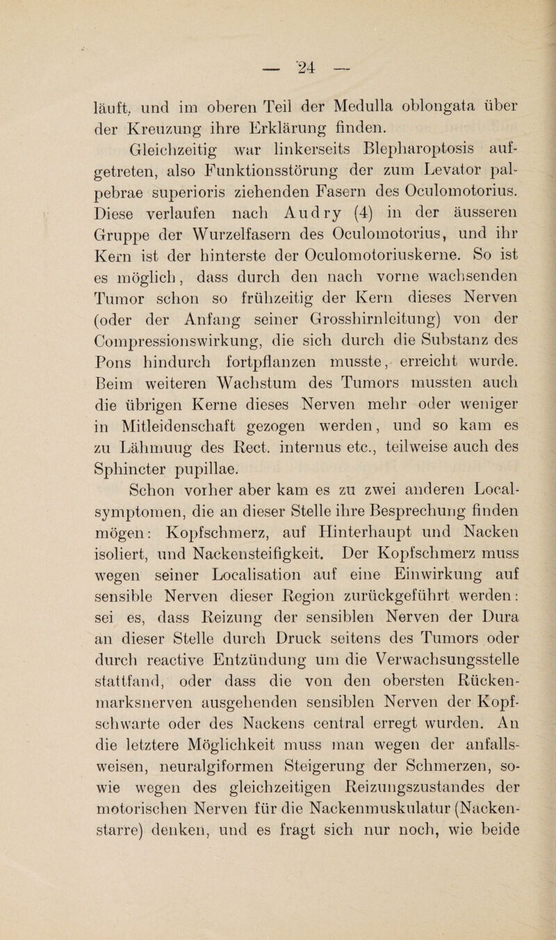 läuft, und im oberen Teil der Medulla oblongata über der Kreuzung ihre Erklärung finden. Gleichzeitig war linkerseits Blepharoptosis auf¬ getreten, also Funktionsstörung der zum Levator pal- pebrae superioris ziehenden Fasern des Oculomotorius. Diese verlaufen nach Au dry (4) in der äusseren Gruppe der Wurzelfasern des Oculomotorius, und ihr Kern ist der hinterste der Oculomotoriuskerne. So ist es möglich, dass durch den nach vorne wachsenden Tumor schon so frühzeitig der Kern dieses Nerven (oder der Anfang seiner Grosshirnleitung) von der Compressionswirkung, die sich durch die Substanz des Pons hindurch fortpflanzen musste, erreicht wurde. Beim weiteren Wachstum des Tumors mussten auch die übrigen Kerne dieses Nerven mehr oder weniger in Mitleidenschaft gezogen werden, und so kam es zu Lähmuug des Keck internus etc., teilweise auch des Sphincter pupillae. Schon vorher aber kam es zu zwei anderen Local¬ symptomen, die an dieser Stelle ihre Besprechung finden mögen: Kopfschmerz, auf Hinterhaupt und Nacken isoliert, und Nackensteifigkeit. Der Kopfschmerz muss wegen seiner Localisation auf eine Einwirkung auf sensible Nerven dieser Region zurückgeführt werden: sei es, dass Reizung der sensiblen Nerven der Dura an dieser Stelle durch Druck seitens des Tumors oder durch reactive Entzündung um die Verwachsungsstelle stattfand, oder dass die von den obersten Rücken¬ marksnerven ausgehenden sensiblen Nerven der Kopf¬ schwarte oder des Nackens central erregt wurden. An die letztere Möglichkeit muss man wegen der anfalls¬ weisen, neuralgiformen Steigerung der Schmerzen, so¬ wie wegen des gleichzeitigen Reizungszustandes der motorischen Nerven für die Nackenmuskulatur (Nacken¬ starre) denken, und es fragt sich nur noch, wie beide