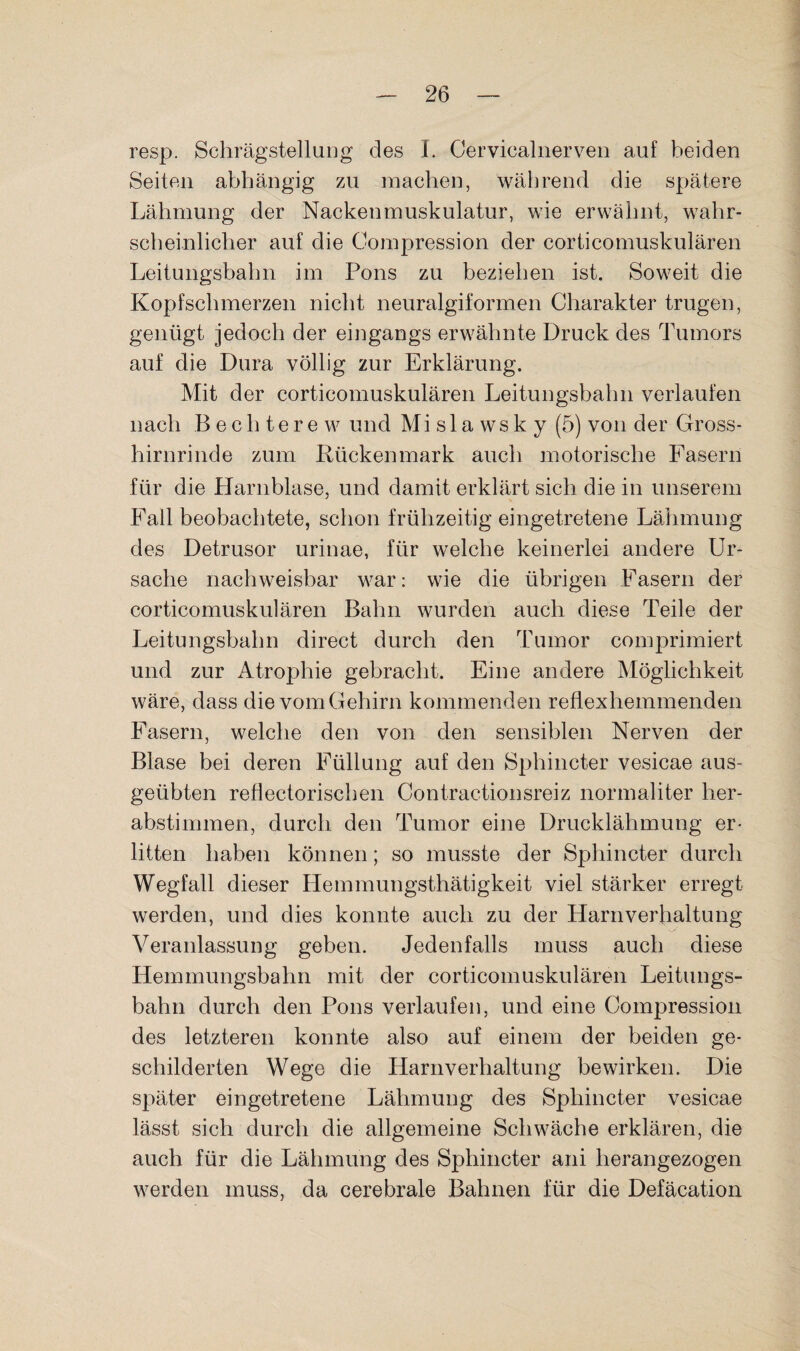 resp. SchrägstelluDg des 1. Cervicaliierven auf beiden Seiten abhängig zu machen, während die spätere Lähmung der Nackenmuskulatur, wie erwähnt, wahr¬ scheinlicher auf die Compression der corticomuskulären Leitungsbahn im Pons zu beziehen ist. Soweit die Kopfschmerzen nicht neuralgiformen Charakter trugen, genügt jedoch der eingangs erwähnte Druck des Tumors auf die Dura völlig zur Erklärung. Mit der corticomuskulären Leitungsbahn verlaufen nach Bechterew und Mislawsky (5) von der Gross¬ hirnrinde zum Rückenmark auch motorische Fasern für die Harnblase, und damit erklärt sich die in unserem Fall beobachtete, schon frühzeitig eingetretene Lähmung des Detrusor urinae, für welche keinerlei andere Ur¬ sache nachweisbar war: wie die übrigen Fasern der corticomuskulären Bahn wurden auch diese Teile der Leitungsbahn direct durch den Tumor comjDrimiert und zur Atrophie gebracht. Eine andere Möglichkeit wäre, dass die vom Gehirn kommenden refiexhemmenden Fasern, welche den von den sensiblen Nerven der Blase bei deren Füllung auf den 8phincter vesicae aus¬ geübten reflectorischen Contractionsreiz normaliter her¬ abstimmen, durch den Tumor eine Drucklähmung er¬ litten haben können; so musste der Sphincter durch Wegfall dieser Hemmungsthätigkeit viel stärker erregt werden, und dies konnte auch zu der Harnverhaltung Veranlassung geben. Jedenfalls muss auch diese Hemmungsbahn mit der corticomuskulären Leitungs¬ bahn durch den Pons verlaufen, und eine Compression des letzteren konnte also auf einem der beiden ge¬ schilderten Wege die Harnverhaltung bewirken. Die später eingetretene Lähmung des Sphincter vesicae lässt sich durch die allgemeine Schwäche erklären, die auch für die Lähmung des Sphincter ani herangezogen werden muss, da cerebrale Bahnen für die Defäcation