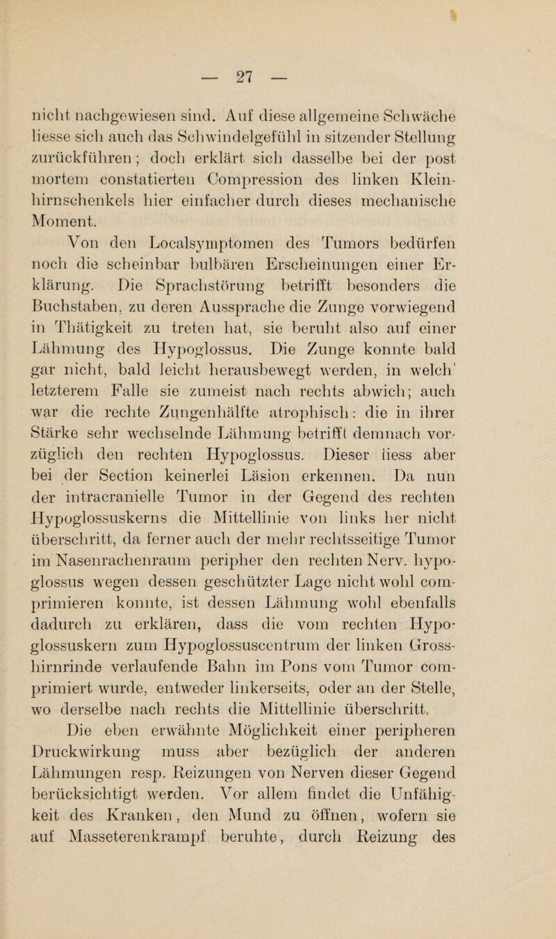 nicht nachgewiesen sind. Auf diese allgemeine Schwäche liesse sich auch das Schwindelgefühl in sitzender Stellung zurückführen; doch erklärt sich dasselbe bei der post mortem constatierten Compression des linken Klein¬ hirnschenkels hier einfacher durch dieses mechanische Moment. Von den Localsymptomen des Tumors bedürfen noch die scheinbar bulbären Erscheinungen einer Er¬ klärung. Die Sprachstörung betrifft besonders die Buchstaben, zu deren Aussprache die Zunge vorwiegend in Thätigkeit zu treten hat, sie beruht also auf einer Lähmung des Hypoglossus. Die Zunge konnte bald gar nicht, bald leicht herausbewegt werden, in welch’ letzterem Falle sie zumeist nach rechts abwich; auch war die rechte Zungenhälfte atrophisch: die in ihrer Stärke sehr w^echselnde Lähmung betrifft demnach vor¬ züglich den rechten Hypoglossus. Dieser iiess aber bei der Sectioi:i keinerlei Läsion erkennen. Da nun der intracranielle Tumor in der Gegend des rechten Hypoglossuskerns die Mittellinie von links her nicht überschritt, da ferner auch der mehr rechtsseitige Tumor im Nasenrachenraum peripher den rechten Nerv, hypo¬ glossus wiegen dessen geschützter Lage nicht wohl com- primieren konnte, ist dessen Lähmung wohl ebenfalls dadurch zu erklären, dass die vom rechten Hypo- glossuskern zum Hypoglossuscentrum der linken Gross¬ hirnrinde verlaufende Bahn im Pons vom Tumor com- primiert wurde, entweder linkerseits, oder an der Stelle, wo derselbe nach rechts die Mittellinie überschritte Die eben erwähnte Möglichkeit einer peripheren Druckwirkung muss aber bezüglich der anderen Lähmungen resp. Reizungen von Nerven dieser Gegend berücksichtigt wT-rden. Vor allem findet die Unfähig¬ keit des Kranken, den Mund zu öffnen, wofern sie auf Masseterenkrampf beruhte, durch Reizung des