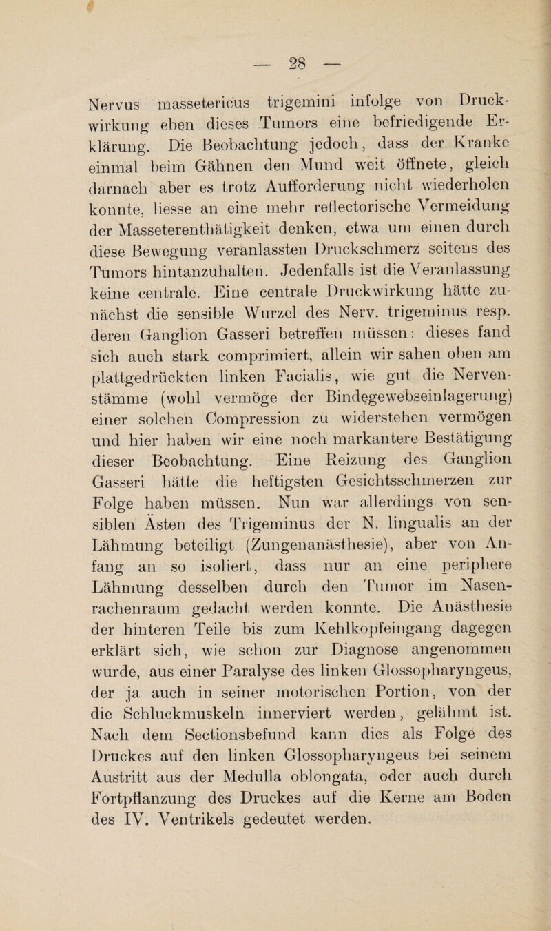 Nervus massetericus trigemini infolge von Druck¬ wirkung eben dieses Tumors eine befriedigende Er¬ klärung. Die Beobachtung jedoch, dass der Kranke einmal beim Gähnen den Mund weit öffnete, gleich darnach aber es trotz Aufforderung nicht wiederholen konnte, Hesse an eine mehr reüectorische Vermeidung der Masseterenthätigkeit denken, etwa um einen durch diese Bewegung veranlassten Druckschmerz seitens des Tumors hintanzuhalten. Jedenfalls ist die Veranlassung keine centrale. Eine centrale Druckwirkung hätte zu¬ nächst die sensible Wurzel des Nerv, trigeminus resp. deren Ganglion Gasseri betreffen müssen: dieses fand sich auch stark comprimiert, allein wir sahen oben am plattgedrückten linken Eacialis, wie gut die Nerven- stämme (wohl vermöge der Bindegewebseinlagerung) einer solchen Compression zu widerstehen vermögen und hier haben wir eine noch markantere Bestätigung dieser Beobachtung. Eine Reizung des Ganglion Gasseri hätte die heftigsten Gesichtsschmerzen zur Folge haben müssen. Nun war allerdings von sen¬ siblen Ästen des Trigeminus der N. lingualis an der Lähmung beteiligt (Zungenanästhesie), aber von An¬ fang an so isoliert, dass nur an eine periphere Lähmung desselben durch den Tumor im Nasen¬ rachenraum gedacht werden konnte. Die Anästhesie der hinteren Teile bis zum Kehlkopfeingang dagegen erklärt sich, wie schon zur Diagnose angenommen wurde, aus einer Paralyse des linken Glossopharyngeus, der ja auch in seiner motorischen Portion, von der die Schluckmuskeln innerviert werden, gelähmt ist. Nach dem Sectionsbefund kann dies als Folge des Druckes auf den linken Glossopharyngeus bei seinem Austritt aus der Medulla oblongata, oder auch durch Fortpflanzung des Druckes auf die Kerne am Boden des IV. Ventrikels gedeutet werden.