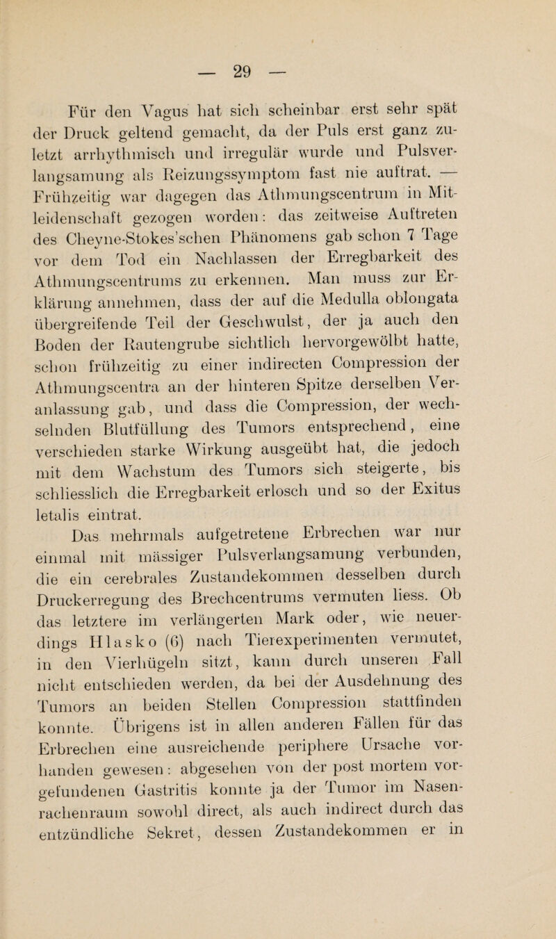Für den Vagus liat sich scheinbar erst sehr spät der Druck geltend gemacht, da der Puls erst ganz zu¬ letzt arrhythmisch und irregulär wurde und Pulsver- langsainung als Reizungssyinptom fast nie auftrat. — Frühzeitig war dagegen das Athmungscentruin in Mit¬ leidenschaft gezogen worden: das zeitweise Auftreten des Cheyne-Stokes’schen Phänomens gab schon 7 Tage vor dem Tod ein Nachlassen der Erregbarkeit des Athmungscentrums zu erkennen. Man muss zur Er¬ klärung annehmen, dass der auf die Medulla oblongata übergreifende Teil der Geschwulst, der ja auch den Boden der Rautengrube sichtlich hervorgewölbt hatte, schon frühzeitig zu einer indirecten Compression der Athmungscentra an der hinteren Spitze derselben Ver¬ anlassung gab, und dass die Compression, der wech¬ selnden Blutfüllung des Tumors entsprechend, eine verschieden starke Wirkung ausgeübt hat, die jedoch mit dem Wachstum des Tumors sich steigerte, bis schliesslich die Erregbarkeit erlosch und so der Exitus letalis ein trat. Das mehrmals aufgetretene Erbrechen war nur einmal mit mässiger Pulsverlangsamung verbunden, die ein cerebrales Ziustandekommen desselben duich Druckerregung des Brechcentrums vermuten liess. Ob das letztere im verlängerten Mark oder, wie neuer¬ dings Hlasko (6) nach Tierexperimenten vermutet, in den Vierhügeln sitzt, kann durch unseren Fall nicht entschieden werden, da bei der Ausdehnung des Tumors an beiden Stellen Compression stattfinden konnte. Übidgens ist in allen anderen Fällen für das Erbrechen eine ausreichende periphere Ursache vor¬ handen gewesen: abgesehen von der post mortem Vor¬ gefundenen Gastritis konnte ja der Tumor im Nasen¬ rachenraum sowohl direct, als auch indirect durch das entzündliche Sekret, dessen Zustandekommen er in