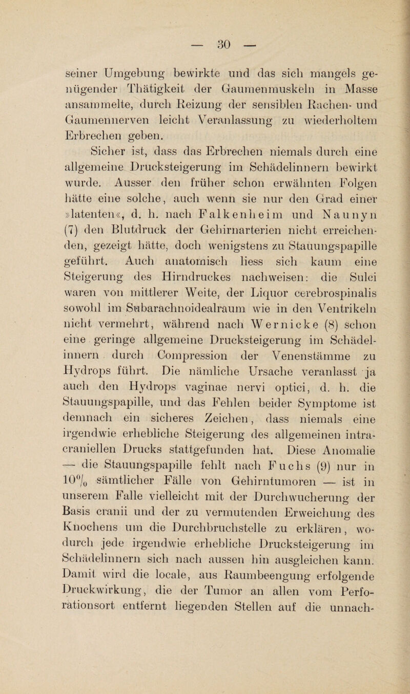 seiner Umgebung bewirkte und das sich mangels ge¬ nügender Thätigkeit der Gaumenmuskeln in Masse ansammelte, durch Reizung der sensiblen Rachen- und Gaumennerven leicht Veranlassung zu wiederholtem Erbrechen geben. Sicher ist, dass das Erbrechen niemals durch eine allgemeine Drucksteigerung im Schädelinnern bewirkt wurde. Ausser den früher schon erwähnten Folgen hätte eine solche, auch w^enn sie nur den Grad einer »latenten «, d. h. nach F a 1 k e n h e i m und N a u n y n (7) den Blutdruck der Gehirnarterien nicht erreichen¬ den, gezeigt hätte, doch wenigstens zu Stauungspapille geführt. Auch anatomisch liess sich kaum eine Steigerung des Hirndruckes nachweisen: die Sulci waren von mittlerer Weite, der Liquor cerebrospinalis sowohl im Subarachnoidealraum wie in den Ventrikeln nicht vermehrt, w'ährend nach Wernicke (8) schon eine geringe allgemeine Drucksteigerung im Schädel¬ innern durch Compression der Venenstämme zu Hydrops führt. Die nämliche Ursache veranlasst ja auch den Hydrops vaginae nervi optici, d. h. die Stauungspapille, und das Fehlen beider Symptome ist demnach ein sicheres Zeichen, dass niemals eine irgendwie erhebliche Steigerung des allgemeinen intra- craniellen Drucks stattgefunden hat. Diese Anomalie — die Stauungspapille fehlt nach Fuchs (9) nur in 10% sämtlicher Fälle von Gehirntumoren — ist in unserem balle vielleicht mit der Durch Wucherung der Basis cranii und der zu vermutenden Erweichung des Knochens um die Durchbruchstelle zu erklären, wo¬ durch jede irgendwie erhebliche Drucksteigerung im Schädelinnern sich nach aussen bin ausgleichen kann. Damit wird die locale, aus Raumbeengung erfolgende Druckwirkung, die der Tumor an allen vom Perfo¬ rationsort entfernt liegenden Stellen auf die unnach-