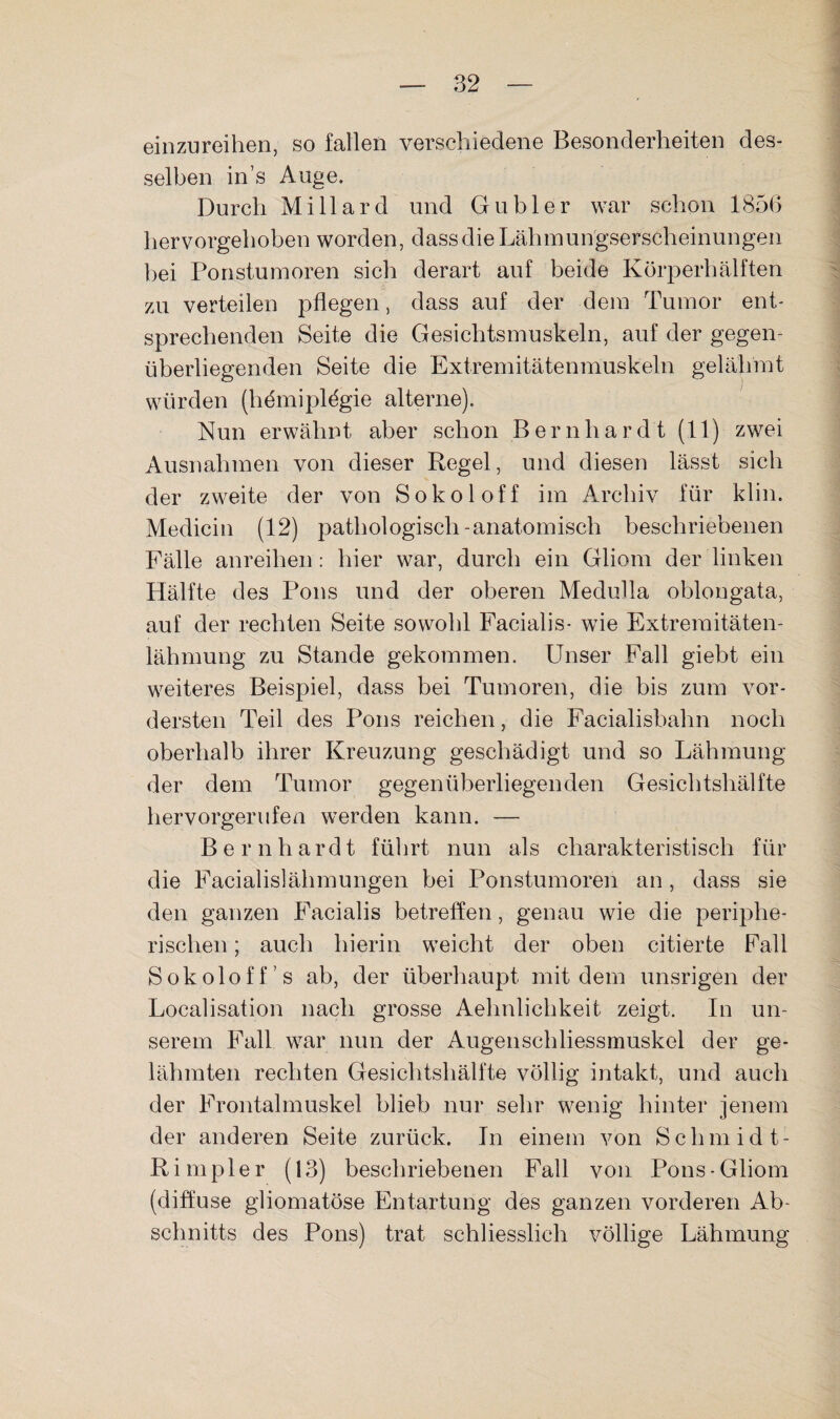 einzureihen, so fallen verschiedene Besonderheiten des¬ selben in’s Auge. Durch Millard und Gabler war schon 1856 hervorgehoben worden, dass die Lähinungserscheinungen bei Ponstumoren sich derart auf beide Körperhälften zu verteilen pflegen, dass auf der dem Tumor ent¬ sprechenden Seite die Gesichtsmuskeln, auf der gegen¬ überliegenden Seite die Extremitätenmuskeln gelähmt würden (hdmiplögie alterne). Nun erwähnt aber schon Bernhardt (11) zwei Ausnahmen von dieser Regel, und diesen lässt sich der zweite der von Sokoloff im Archiv für klin. Medicin (12) pathologisch-anatomisch beschriebenen Fälle anreihen: hier war, durch ein Gliom der linken Hälfte des Pons und der oberen Medulla oblongata, auf der rechten Seite sowohl Facialis- wie Extremitäten¬ lähmung zu Stande gekommen. Unser Fall giebt ein weiteres Beispiel, dass bei Tumoren, die bis zum vor¬ dersten Teil des Pons reichen, die Facialisbahn noch oberhalb ihrer Kreuzung geschädigt und so Lähmung der dem Tumor gegenüberliegenden Gesichtshälfte hervorgeriifen werden kann. — Bernhardt führt nun als charakteristisch für die Facialislähmungen bei Ponstumoren an, dass sie den ganzen Facialis betreffen, genau wie die periphe¬ rischen ; auch hierin weicht der oben citierte Fall Sokoloff’s ab, der überhaupt mit dem unsrigen der Localisation nach grosse Aehnlichkeit zeigt. In un¬ serem Fall war nun der Augenschliessmuskel der ge¬ lähmten rechten Gesichtshälfte völlig intakt, und auch der Frontalmuskel blieb nur sehr wenig hinter jenem der anderen Seite zurück. In einem von Schniidt- Rimpler (13) beschriebenen Fall von Pons-Gliom (diffuse gliomatöse Entartung des ganzen vorderen Ab¬ schnitts des Pons) trat schliesslich völlige Lähmung