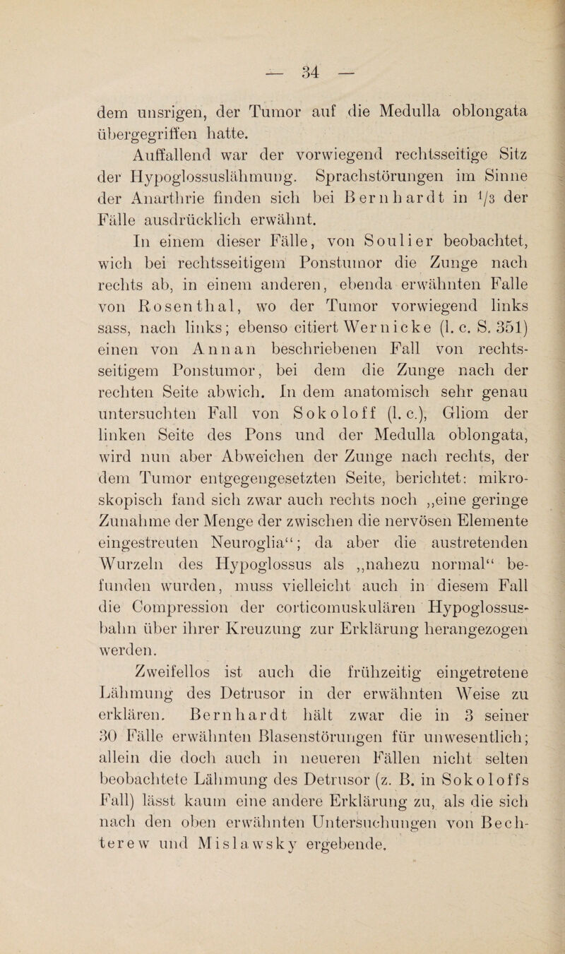 dem unsrigen, der Tumor auf die Medulla oblongata übergegriffen hatte. Auffallend war der vorwiegend rechtsseitige Sitz der Hypoglossuslähmung. Sprachstörungen im Sinne der Anarthrie finden sich bei Bernhardt in 1/3 der Fälle ausdrücklich erwähnt. In einem dieser Fälle, von Soulier beobachtet, wich bei rechtsseitigem Ponstumor die Zunge nach rechts ab, in einem anderen, ebenda erwähnten Falle von Rosenthal, wo der Tumor vorwiegend links sass, nach links; ebenso citiert Wer nicke (1. c. S. 351) einen von Annan beschriebenen Fall von rechts¬ seitigem Ponstumor, bei dem die Zunge nach der rechten Seite abwich. In dem anatomisch sehr genau untersuchten Fall von Sokoloff (1. c.), Gliom der linken Seite des Pons und der Medulla oblongata, wird nun aber Ab weichen der Zunge nach rechts, der dem Tumor entgegengesetzten Seite, berichtet: mikro¬ skopisch fand sich zwar auch rechts noch ,,eine geringe Zunahme der Menge der zwischen die nervösen Elemente eingestreuten Neuroglia“; da aber die austretenden Wurzeln des Hypoglossus als ,,nahezu normal“ be¬ funden wurden, muss vielleicht auch in diesem Fall die Compression der corticomuskulären Hypoglossus- bahn über ihrer Kreuzung zur Erklärung herangezogen werden. Zweifellos ist auch die frühzeitig eingetretene Lähmung des Detrusor in der erwähnten Weise zu erklären. Bernhardt hält zwar die in 3 seiner 30 Fälle erwähnten Blasenstörungen für unwesentlich; allein die doch auch in neueren Fällen nicht selten beobachtete Lähmung des Detrusor (z. B. in Sokoloffs Fall) lässt kaum eine andere Erklärung zu, als die sich nach den oben erwähnten Untersuchungen von Bech¬ terew und M i s 1 a w s k y ergebende.