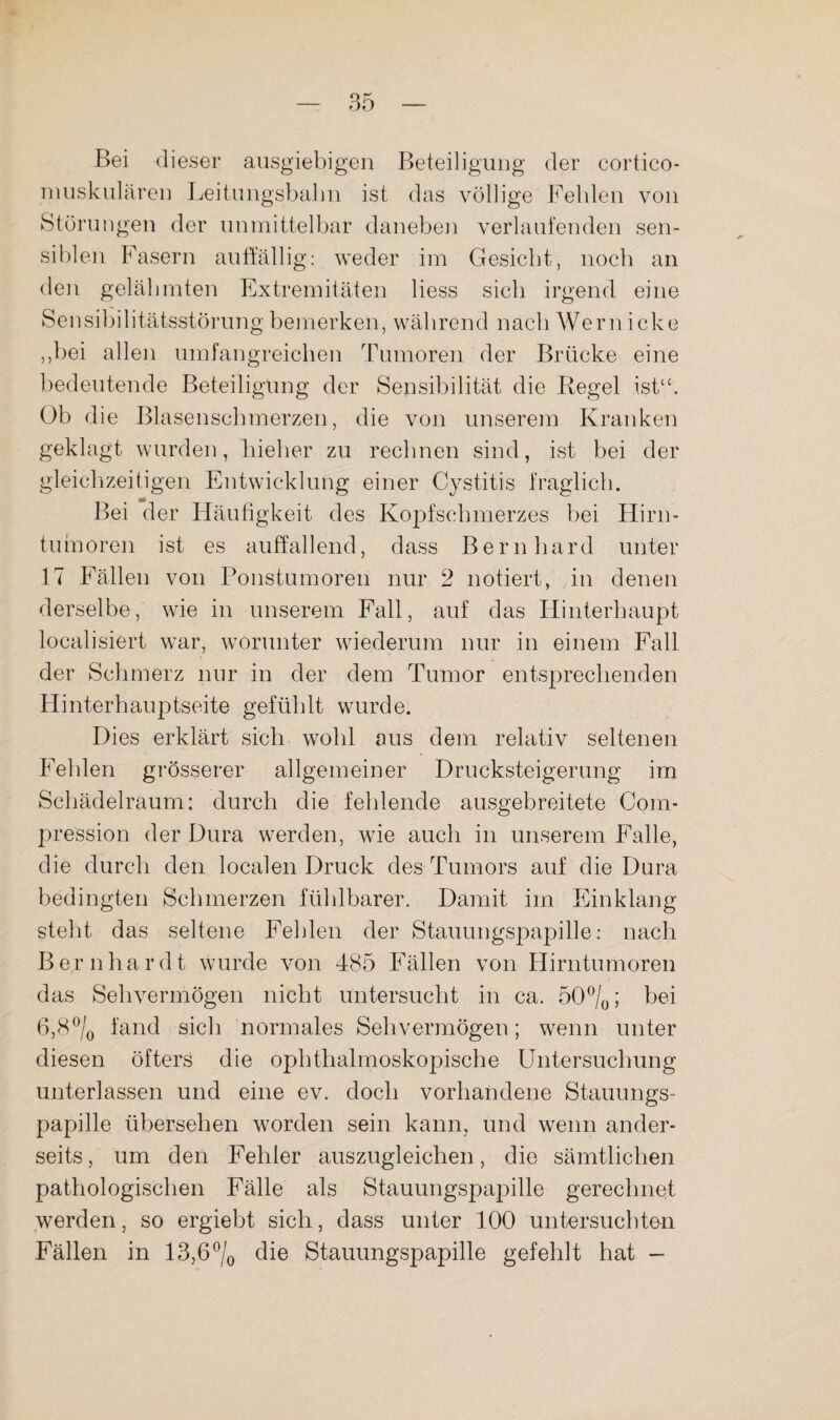 Bei dieser ausgiebigen Beteiligung der cortico- nuiskulären Leitungsbalin ist das völlige Fehlen von Störungen der unmittelbar danebe]i verlaufenden sen¬ siblen Fasern auffällig: weder im Gesiebt, noch an den gelähmten Extremitäten Hess sich irgend eine Sensibilitätsstörung bemerken, während nach Wern icke ,,bei allen umfangreichen Tumoren der Brücke eine bedeutende Beteiligung der Sensibilität die Regel ist“. Ob die Blasenscbmerzen, die von unserem Kranken geklagt wurden, bieber zu rechnen sind, ist bei der gleichzeitigen Entwicklung einer Cystitis fraglich. Bei der Häufigkeit des Kopfschmerzes bei Flirn- tuinoren ist es auffallend, dass Bernhard unter 17 Fällen von Ponstumoren nur 2 notiert, in denen derselbe, wie in unserem Fall, auf das Hinterhaupt localisiert war, worunter wiederum nur in einem Fall der Schmerz nur in der dem Tumor entsprechenden Hinterhauptseite gefühlt wurde. Dies erklärt sich wohl aus dem relativ seltenen Fehlen grösserer allgemeiner Drucksteigerung im Schädelraum: durch die fehlende ausgebreitete Com- pression der Dura werden, wie auch in unserem Falle, die durch den localen Druck des Tumors auf die Dura bedingten Schmerzen fühlbarer. Damit im Einklang steht das seltene Fehlen der Stauungspapille: nach Bernhardt wurde von 485 Fällen von Hirntumoren das Sehvermögen nicht untersucht in ca. öO^/q; bei fand sich normales Sehvermögen; wenn unter diesen öfters die ophthalmoskopische Untersuchung unterlassen und eine ev. doch vorhandene Stauungs¬ papille übersehen worden sein kann, und wenn ander¬ seits, um den Fehler auszugleichen, die sämtlichen pathologischen Fälle als Stauungspapille gerechnet werden, so ergiebt sich, dass unter 100 untersuebton Fällen in 13,6% Stauungspapille gefehlt hat —