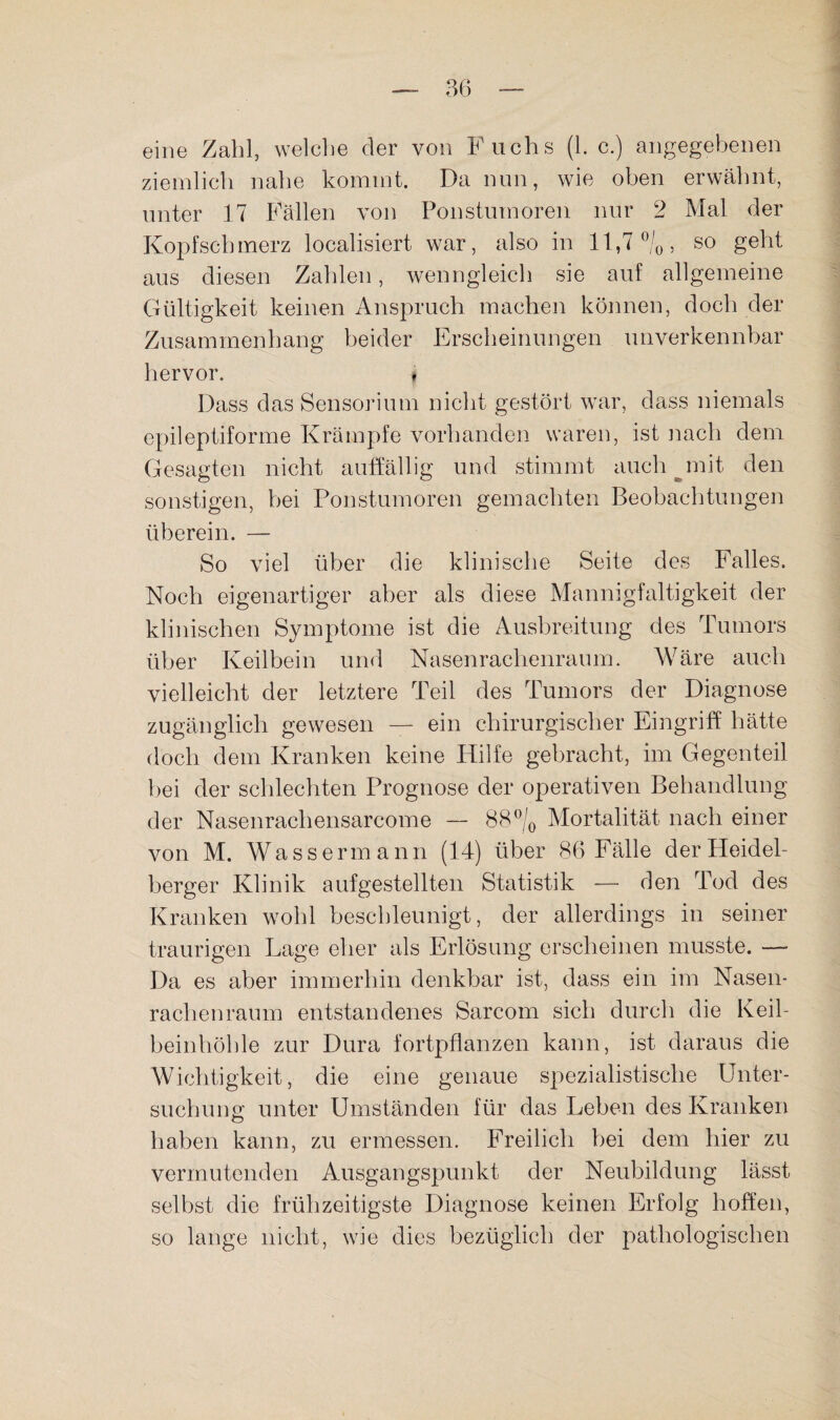 eine Zahl, welche der von Fuchs (1. c.) angegebenen ziemlich nahe kommt. Da nun, wie oben erwähnt, unter 17 Fällen von Ponstumoren nur 2 Mal der Kopfschmerz localisiert war, also in 11,7‘^/o, so geht aus diesen Zahlen, wenngleich sie auf allgemeine Gültigkeit keinen Anspruch machen können, doch der Zusammenhang beider Erscheinungen unverkennbar hervor. » Dass das Sensorium nicht gestört war, dass niemals epileptiforme Krämpfe vorhanden waren, ist nach dem Gesagten nicht auffällig und stimmt auch ^mit den sonstigen, hei Ponstumoren gemachten Beobachtungen überein. — So viel über die klinisclie Seite des Falles. Noch eigenartiger aber als diese Mannigfaltigkeit der klinischen Symptome ist die Ausbreitung des Tumors über Keilbein und Nasenrachenraum. Wäre auch vielleicht der letztere Teil des Tumors der Diagnose zugänglich gewesen — ein chirurgischer Eingriff hätte doch dem Kranken keine Hilfe gebracht, im Gegenteil bei der schlechten Prognose der operativen Behandlung der Nasenrachensarcome — 88% Mortalität nach einer von M. Wassermann (14) über 86 Fälle der Heidel¬ berger Klinik aufgestellten Statistik — den Tod des Kranken wohl beschleunigt, der allerdings in seiner traurigen Lage eher als Erlösung erscheinen musste. — Da es aber immerhin denkbar ist, dass ein im Nasen¬ rachenraum entstandenes Sarcom sich durch die Keil¬ beinhöhle zur Dura fortpflanzen kann, ist daraus die Wichtigkeit, die eine genaue spezialistische Unter- suchuim unter Umständen für das Leben des Kranken o haben kann, zu ermessen. Freilich hei dem hier zu vermutenden Ausgangspunkt der Neubildung lässt selbst die frühzeitigste Diagnose keinen Erfolg hoflien, so lange nicht, wie dies bezüglich der pathologischen