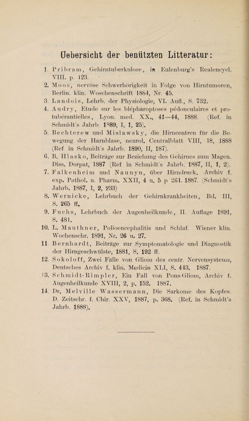 üebersicht der benützten Litteratur: 1. Pribram, Gehimtuljerkiilose, in Eulenburg’s Realencycl. \U1. p. 123. 2. Moos, nerv^öse Schwerhörigkeit in Folge von Hirntumoren, Berlin, klin. Woschenschrift 1884, Nr. 45. 3. Landois, Lehrb. der Physiologie, VI. Aiifl., S. 732. 4. Audry, Etüde sur les blepharoptoses pedonculaires et pro- tiiberantielles, Lyon. med. XX., 41—44, 1888. (Ref. in Schmidt’s Jahrb 1^89, I, 1, 25). 5. Bechterew und Mislawsky, die Hirncentren für die Be¬ wegung der Harnblase, neurol. Centralblatt VIII, 18, 1888 (Ref in Schniidt’s Jahrb. 1890, H, 187). G. B. Hlasko, Beiträge zur Beziehung des Gehirnes zum Magen. Hiss. Dorpat, 1887 (Ref in Schmidt’s Jahrb. 1887, II, 1, 2). 7. Falkenhöim und Naunyn, über Hirndruck. Archiv f. exp. Pathol, u. Pharm. XXH, 4 u. 5 p 261. 1887. (Schmidt’s Jahrb. 1887, I, 2, 233) 8. Wernicke, Lehrbuch der Gehirnkrankheiten, Bd. IH, S. 265 ff. 9. Fuchs, Lehrbuch der Augenheilkunde, II. Auflage 1891, S. 481. 10. L. Mauthner, Polioencephalitis und Schlaf. Wiener klin. AVochenschr. 1891, Nr. 26 u. 27. 11 Be rnhardt, Beiträge zur Symj^tomatologie und Diagnostik der Hirngeschwülste, 1881, S. 192 ff. 12. Sokoloff, Zwei Fälle von Gliom des centr. Nervensystems, Deutsches Archiv f. klin. Medicrn XLI, S. 443. 1887. 13. Schmidt-Rimpier, Ein Fall von Pons-Gliom, Archiv f. Augenheilkunde XVHI, 2, p. 152. 1887. 14. Dr. Melville AVassermann. Die Sarkome des Kopfes. D. Zeitschr. f. Chir. XXV, 1887, p. 368. (Ref. in Schmidt’s Jahrb. 1888).