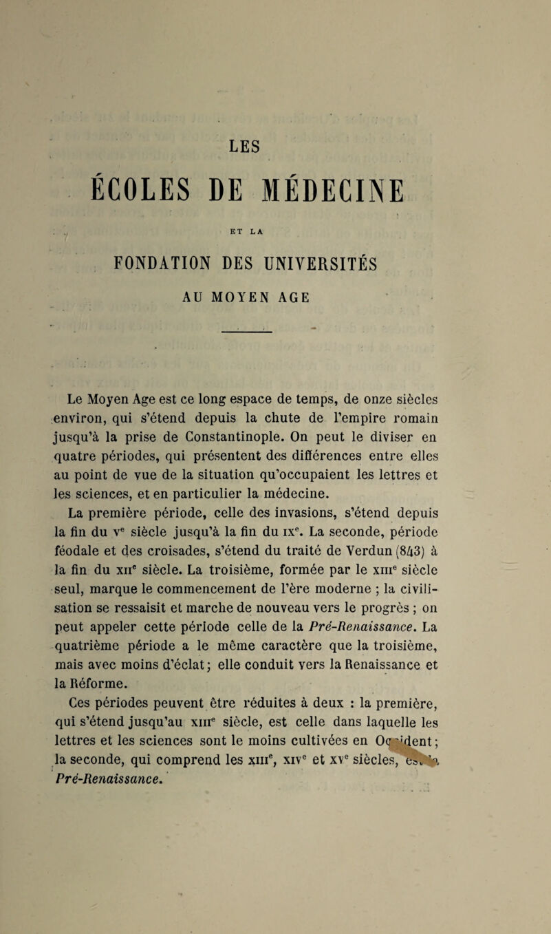 LES ÉCOLES DE MÉDECINE ET LA FONDATION DES UNIVERSITÉS AU MOYEN AGE Le Moyen Age est ce long espace de temps, de onze siècles environ, qui s’étend depuis la chute de l’empire romain jusqu’à la prise de Constantinople. On peut le diviser en quatre périodes, qui présentent des différences entre elles au point de vue de la situation qu’occupaient les lettres et les sciences, et en particulier la médecine. La première période, celle des invasions, s’étend depuis la fin du V® siècle jusqu’à la fin du ix®. La seconde, période féodale et des croisades, s’étend du traité de Verdun (8/13) à la fin du XII® siècle. La troisième, formée par le xiii® siècle seul, marque le commencement de l’ère moderne ; la civili¬ sation se ressaisit et marche de nouveau vers le progrès ; on peut appeler cette période celle de la Pré-Renaissance. La quatrième période a le même caractère que la troisième, mais avec moins d’éclat; elle conduit vers la Renaissance et la Réforme. Ces périodes peuvent être réduites à deux : la première, qui s’étend jusqu’au xiii® siècle, est celle dans laquelle les lettres et les sciences sont le moins cultivées en 0(f ''*4ent ; la seconde, qui comprend les xiii®, xiv® et xv® siècles, e»«'^3 Pré-Renaissance.