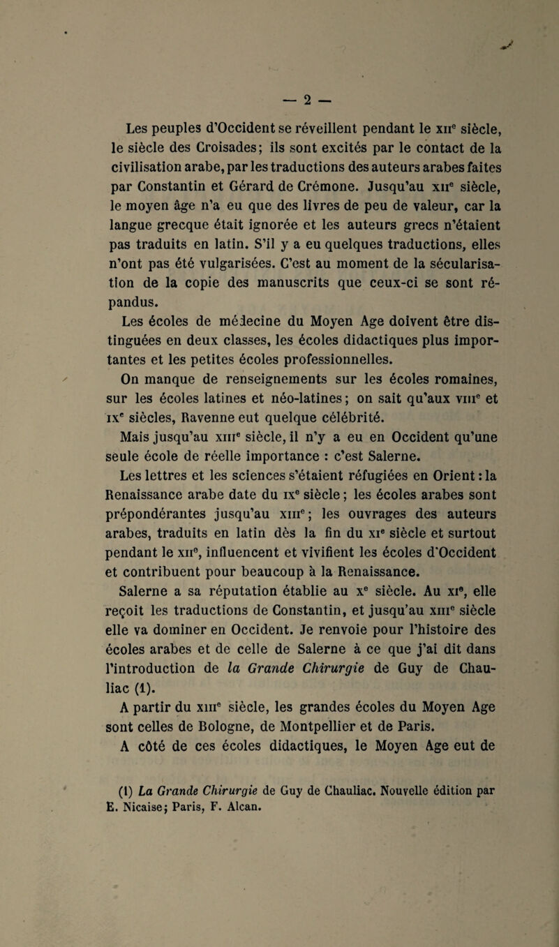 Les peuples d’Occident se réveillent pendant le xii® siècle, le siècle des Croisades ; ils sont excités par le contact de la civilisation arabe, par les traductions des auteurs arabes faites par Constantin et Gérard de Crémone. Jusqu’au xii® siècle, le moyen âge n’a eu que des livres de peu de valeur, car la langue grecque était ignorée et les auteurs grecs n’étaient pas traduits en latin. S’il y a eu quelques traductions, elles n’ont pas été vulgarisées. C’est au moment de la sécularisa¬ tion de la copie des manuscrits que ceux-ci se sont ré¬ pandus. Les écoles de médecine du Moyen Age doivent être dis¬ tinguées en deux classes, les écoles didactiques plus impor¬ tantes et les petites écoles professionnelles. On manque de renseignements sur les écoles romaines, sur les écoles latines et néo-latines ; on sait qu’aux viii® et IX* siècles, Ravenne eut quelque célébrité. Mais jusqu’au xiii® siècle, il n’y a eu en Occident qu’une seule école de réelle importance : c’est Salerne. Les lettres et les sciences s’étaient réfugiées en Orient :1a Renaissance arabe date du ix® siècle ; les écoles arabes sont prépondérantes jusqu’au xiii®; les ouvrages des auteurs arabes, traduits en latin dès la fin du xi« siècle et surtout pendant le xii®, influencent et vivifient les écoles d'Occident et contribuent pour beaucoup à la Renaissance. Salerne a sa réputation établie au x® siècle. Au xi®, elle reçoit les traductions de Constantin, et jusqu’au xiii® siècle elle va dominer en Occident. Je renvoie pour l’histoire des écoles arabes et de celle de Salerne à ce que j’ai dit dans l’introduction de la Grande Chirurgie de Guy de Chau- liac (1). A partir du xiii® siècle, les grandes écoles du Moyen Age sont celles de Bologne, de Montpellier et de Paris. A côté de ces écoles didactiques, le Moyen Age eut de (l) La Grande Chirurgie de Guy de Chauliac. Nouvelle édition par E. Nicaisej Paris, F. Alcan.