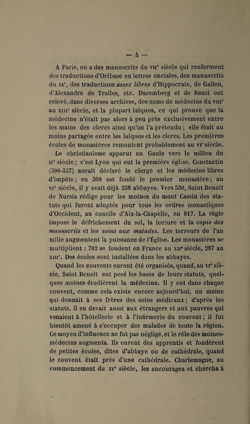 - U — A Paris, on a des manuscrits du viP siècle qui renferment des traductions d’Oribase en lettres onciales, des manuscrits du ix% des traductions assez libres d’Hippocrate, de Galien, d’Alexandre de Tralles, etc. Daremberg et de Renzi ont relevé, dans diverses archives, des noms de médecins du viii® au XIII® siècle, et la plupart laïques, ce qui prouve que la médecine n’était pas alors à peu près exclusivement entre les mains des clercs ainsi qu’on l’a prétendu ; elle était au moins partagée entre les laïques et les clercs. Les premières écoles de monastères remontent probablement au vi® siècle. Le christianisme apparut en Gaule vers le milieu du II’ siècle ; c’est Lyon qui eut la première église. Constantin (306-337) aurait déclaré le clergé et les médecins libres d’impôts ; en 360 est fondé le premier monastère ; au VI® siècle, il y avait déjà 238 abbayes. Vers 530, Saint Benoît de Nursia rédige pour les moines du mont Gassin des sta¬ tuts qui furent adoptés pour tous les ordres monastiques d’Occident, au concile d’Aix-la-Chapelle, en 817. La règle impose le défrichement du sol, la lecture et la copie des mamiscrils et les soins aux malades. Les terreurs de l’an mille augmentent la puissance de l’Église. Les monastères se multiplient : 702 se fondent en France au xii* siècle, 287 au xiir. Des écoles sont installées dans les abbayes. Quand les couvents eurent été organisés, quand, au vi® siè¬ cle, Saint Benoît eut posé les bases de leurs statuts, quel¬ ques moines étudièrent la médecine. 11 y eut dans chaque couvent, comme cela existe encore aujourd’hui, un moine qui donnait à ses frères des soins médicaux ; d’après les statuts, il en devait aussi aux étrangers et aux pauvres qui venaient à l’hôtellerie et à l’infirmerie du couvent ; il fut bientôt amené à s’occuper des malades de toute la région. Ce moyen d’influence ne fut pas négligé, et le rôle des moines- médecins augmenta. Ils eurent des apprentis et fondèrent de petites écoles, dites d’abbaye ou de cathédrale, quand le couvent était près d’une cathédrale. Charlemagne, au commencement du ix® siècle, les encouragea et chercha à