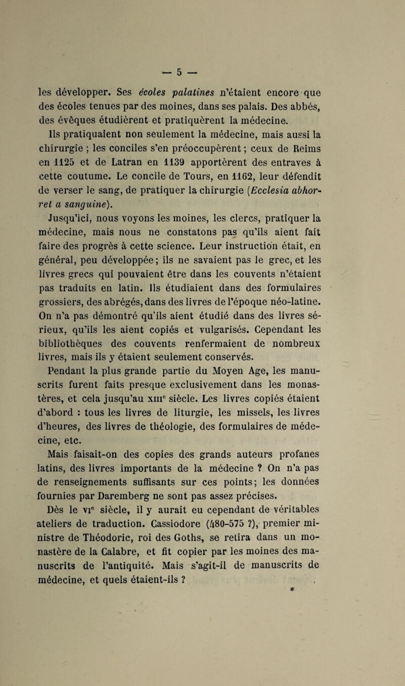 les développer. Ses écoles palatines n’étaient encore que des écoles tenues par des moines, dans ses palais. Des abbés, des évêques étudièrent et pratiquèrent la médecine. Ils pratiquaient non seulement la médecine, mais aussi la chirurgie ; les conciles s’en préoccupèrent ; ceux de Reims en 1125 et de Latran en 1139 apportèrent des entraves à cette coutume. Le concile de Tours, en 1162, leur défendit de verser le sang, de pratiquer la chirurgie [Ecclesia abhor- rel a sanguine). Jusqu’ici, nous voyons les moines, les clercs, pratiquer la médecine, mais nous ne constatons pas qu’ils aient fait faire des progrès à cette science. Leur instruction était, en général, peu développée; ils ne savaient pas le grec, et les livres grecs qui pouvaient être dans les couvents n’étaient pas traduits en latin. Ils étudiaient dans des formulaires grossiers, des abrégés, dans des livres de l’époque néo-latine. On n’a pas démontré qu’ils aient étudié dans des livres sé¬ rieux, qu’ils les aient copiés et vulgarisés. Cependant les bibliothèques des couvents renfermaient de nombreux livres, mais ils y étalent seulement conservés. Pendant la plus grande partie du Moyen Age, les manu¬ scrits furent faits presque exclusivement dans les monas¬ tères, et cela jusqu’au xiii® siècle. Les livres copiés étaient d’abord : tous les livres de liturgie, les missels, les livres d’heures, des livres de théologie, des formulaires de méde¬ cine, etc. Mais faisait-on des copies des grands auteurs profanes latins, des livres importants de la médecine ? On n’a pas de renseignements suffisants sur ces points; les données fournies par Daremberg ne sont pas assez précises. Dès le VI® siècle, il y aurait eu cependant de véritables ateliers de traduction. Cassiodore (Zi80-575 ?),• premier mi¬ nistre de Théodoric, roi des Goths, se retira dans un mo¬ nastère de la Calabre, et fit copier par les moines des ma¬ nuscrits de l’antiquité. Mais s’agit-il de manuscrits de médecine, et quels étaient-ils ? *