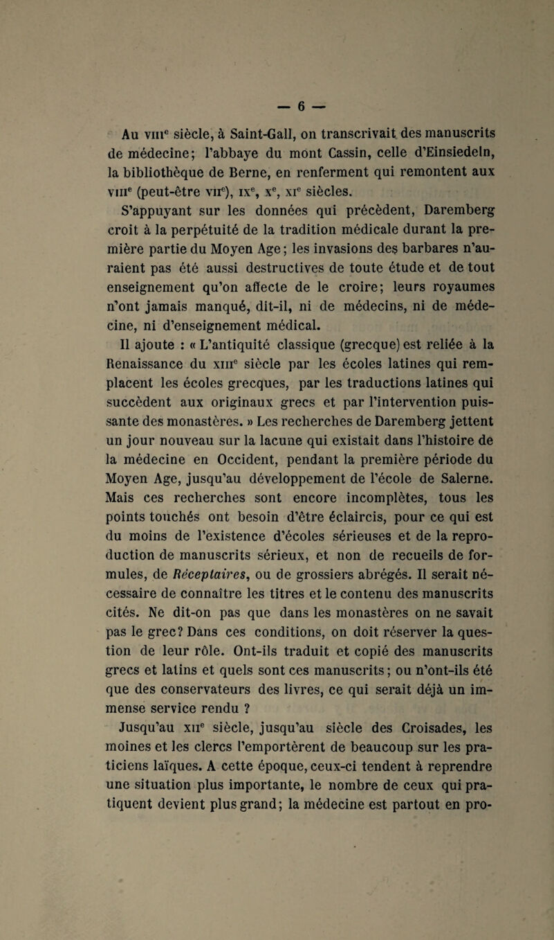 — 6 — Au VIII® siècle, à Saint-Gall, on transcrivait, des manuscrits de médecine; l’abbaye du mont Gassin, celle d’Einsiedeln, la bibliothèque de Berne, en renferment qui remontent aux VIII® (peut-être vu®), ix®, x®, xi® siècles. S’appuyant sur les données qui précèdent, Daremberg croit à la perpétuité de la tradition médicale durant la pre¬ mière partie du Moyen Age ; les invasions deç barbares n’au¬ raient pas été aussi destructives de toute étude et de tout enseignement qu’on affecte de le croire; leurs royaumes n’ont jamais manqué, dit-il, ni de médecins, ni de méde¬ cine, ni d’enseignement médical. Il ajoute : « L’antiquité classique (grecque) est reliée à la Renaissance du xiii® siècle par les écoles latines qui rem¬ placent les écoles grecques, par les traductions latines qui succèdent aux originaux grecs et par l’intervention puis¬ sante des monastères. » Les recherches de Daremberg jettent un jour nouveau sur la lacune qui existait dans l’histoire de la médecine en Occident, pendant la première période du Moyen Age, jusqu’au développement de l’école de Salerne. Mais ces recherches sont encore incomplètes, tous les points touchés ont besoin d’être éclaircis, pour ce qui est du moins de l’existence d’écoles sérieuses et de la repro¬ duction de manuscrits sérieux, et non de recueils de for¬ mules, de Rëceplaires, ou de grossiers abrégés. Il serait né¬ cessaire de connaître les titres et le contenu des manuscrits cités. Ne dit-on pas que dans les monastères on ne savait pas le grec? Dans ces conditions, on doit réserver la ques¬ tion de leur rôle. Ont-ils traduit et copié des manuscrits grecs et latins et quels sont ces manuscrits ; ou n’ont-ils été que des conservateurs des livres, ce qui serait déjà un im¬ mense service rendu ? Jusqu’au xii® siècle, jusqu’au siècle des Croisades, les moines et les clercs l’emportèrent de beaucoup sur les pra¬ ticiens laïques. A cette époque, ceux-ci tendent à reprendre une situation plus importante, le nombre de ceux qui pra¬ tiquent devient plus grand; la médecine est partout en pro-