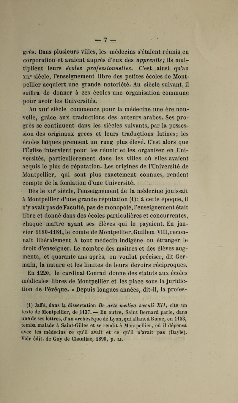 grès. Dans plusieurs villes, les médecins s’étaient réunis en corporation et avaient auprès d’eux des apprentis; ils mul¬ tiplient leurs écoles professionnelles. C’est ainsi qu’au XII® siècle, l’enseignement libre des petites écoles de Mont¬ pellier acquiert une grande notoriété. Au siècle suivant, il suffira de donner à ces écoles une organisation commune pour avoir les Universités. Au XIII® siècle commence pour la médecine une ère nou¬ velle, grâce aux traductions des auteurs arabes. Ses pro¬ grès se continuent dans les siècles suivants, par la posses¬ sion des originaux grecs et leurs traductions latines; les écoles laïques prennent un rang plus élevé. C’est alors que l’Église intervient pour les réunir et les organiser en Uni¬ versités, particulièrement dans les villes où elles avaient acquis le plus de réputation. Les origines de l’Université de Montpellier, qui sont plus exactement connues, rendent compte de la fondation d’une Université. Dès le XII® siècle, l’enseignement de la médecine jouissait à Montpellier d’une grande réputation (1) ; à cette époque, il n’y avait pas de Faculté, pas de monopole, l’enseignement était libre et donné dans des écoles particulières et concurrentes, chaque maître ayant ses élèves qui le payaient. En jan¬ vier 1180-1181, le comte de Montpellier,Guillem VlIl,recon- naît libéralement à tout médecin indigène ou étranger le droit d’enseigner. Le nombre des maîtres et des élèves aug¬ menta, et quarante ans après, on voulut préciser, dit Ger¬ main, la nature et les limites de leurs devoirs réciproques. En 1220, le cardinal Conrad donne des statuts aux écoles médicales libres de Montpellier et les place sous la juridic¬ tion de l’évêque. « Depuis longues années, dit-il, la profes- , (1) Jaffé, dans la dissertation De arte medica sœculi XII, cite un texte de Montpellier, de 1137.— En outre, Saint Bernard parle, dans une de ses lettres, d’un archevêque de Lyon, qui allant à Rome, en 1153, tomba malade à Saint-Gilles et se rendit à Montpellier, où il dépensa avec les médecins ce qu’il avait et ce qu’il n’avait pas (Bayle).