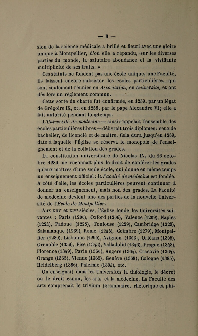 sion de la science médicale a brillé et fleuri avec une gloire unique à Montpellier, d’où elle a répandu, sur les diverses parties du monde, la salutaire abondance et la vivifiante multiplicité de ses fruits. » Ces statuts ne fondent pas une école unique, une Faculté, ils laissent encore subsister les écoles particulières, qui sont seulement réunies en Association, en Université, et ont dès lors un règlement commun. Cette sorte de charte fut confirmée, en 1239, par un légat de Grégoire IX, et, en 1258, par le pape Alexandre VI; elle a fait autorité pendant longtemps. VUniversité de médecine — ainsi s’appelait l’ensemble des écoles particulières libres — délivrait trois diplômes : ceux de bachelier, de licencié et de maître. Cela dura jusqu’en 1289, date à laquelle l’Église se réserva le monopole de l’ensei¬ gnement et de la collation des grades. La constitution universitaire de Nicolas IV, du 16 octo¬ bre 1289, ne reconnaît plus le droit de conférer les grades qu’aux maîtres d’une seule école, qui donne en même temps un enseignement officiel : la Faculté de médecine est fondée. A côté d’elle, les écoles particulières peuvent continuer à donner un enseignement, mais non des grades. La Faculté de médecine devient une des parties de la nouvelle Univer¬ sité de VÉcole de Montpellier. Aux XIII® et XIV* siècles, l’Église fonde les Universités sui¬ vantes : Paris (1200), Oxford (1206), Valence (1209), Naples (122/i), Padoue (1228), Toulouse (1229), Cambridge (1229), Salamanque (1239), Rome (12A5), Coïmbre (1279), Montpel¬ lier (1289), Lisbonne (1290), Avignon (1303), Orléans (1305), Grenoble (1339), Pise (1343), Valladolid (1346), Prague (1348), Florence (1349), Pavie (1360), Angers (1364), Cracovie (1364), Orange (1365), Vienne (1365), Genève (1368), Cologne (1385), Heidelberg (1386), Palerme (1394), etc. On enseignait dans les Universités la théologie, le décret ou le droit canon, les arts et la médecine. La Faculté des arts comprenait le trivium (grammaire, rhétorique et phi-