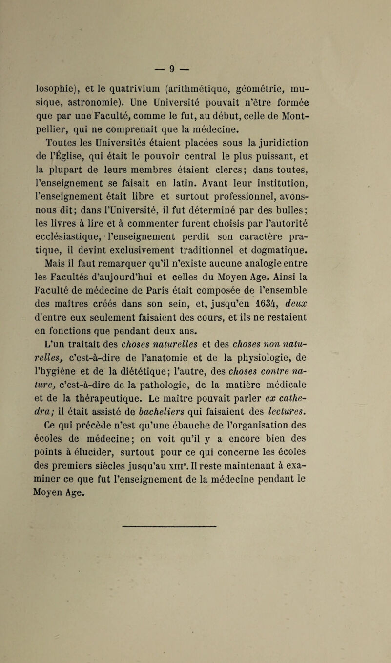 losophie), et le quatrivium (arithmétique, géométrie, mu¬ sique, astronomie). Une Université pouvait n’être formée que par une Faculté, comme le fut, au début, celle de Mont¬ pellier, qui ne comprenait que la médecine. Toutes les Universités étaient placées sous la juridiction de l’Église, qui était le pouvoir central le plus puissant, et la plupart de leurs membres étaient clercs ; dans toutes, l’enseignement se faisait en latin. Avant leur institution, renseignement était libre et surtout professionnel, avons- nous dit; dans l’Université, il fut déterminé par des bulles; les livres à lire et à commenter furent choisis par l’autorité ecclésiastique, l’enseignement perdit son caractère pra¬ tique, il devint exclusivement traditionnel et dogmatique. Mais il faut remarquer qu’il n’existe aucune analogie entre les Facultés d’aujourd’hui et celles du Moyen Age. Ainsi la Faculté de médecine de Paris était composée de l’ensemble des maîtres créés dans son sein, et, jusqu’en 163A, deux d’entre eux seulement faisaient des cours, et ils ne restaient en fonctions que pendant deux ans. L’un traitait des choses naturelles et des choses non natu¬ relles, c’est-à-dire de l’anatomie et de la physiologie, de l’hygiène et de la diététique; l’autre, des choses co7itre na¬ ture, c’est-à-dire de la pathologie, de la matière médicale et de la thérapeutique. Le maître pouvait parler ex cathe¬ dra; il était assisté de bacheliers qui faisaient des lectures. Ce qui précède n’est qu’une ébauche de l’organisation des écoles de médecine; on voit qu’il y a encore bien des points à élucider, surtout pour ce qui concerne les écoles des premiers siècles jusqu’au xiiiMl reste maintenant à exa¬ miner ce que fut l’enseignement de la médecine pendant le Moyen Age.