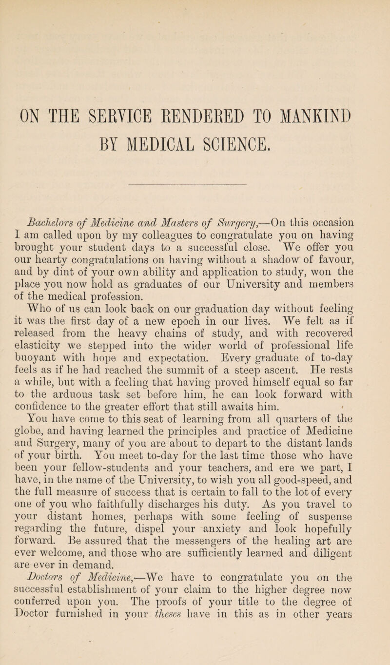 ON THE SERVICE RENDERED TO MANKIND BY MEDICAL SCIENCE. Bachelors of Medicine and Masters of Surgery,—On this occasion I am called upon by my colleagues to congratulate you on having brought your student days to a successful close. We offer you our hearty congratulations on having without a shadow of favour, and by dint of your own ability and application to study, won the place you now hold as graduates of our University and members of the medical profession. Who of us can look back on our graduation day without feeling it was the first day of a new epoch in our lives. We felt as if released from the heavy chains of study, and with recovered elasticity we stepped into the wider world of professional life buoyant with hope and expectation. Every graduate of to-day feels as if he had reached the summit of a steep ascent. He rests a while, but with a feeling that having proved himself equal so far to the arduous task set before him, he can look forward with confidence to the greater effort that still awaits him. You have come to this seat of learning from all quarters of the globe, and having learned the principles and practice of Medicine and Surgery, many of you are about to depart to the distant lands of your birth. You meet to-day for the last time those who have been your fellow-students and your teachers, and ere we part, I have, in the name of the University, to wish you all good-speed, and the full measure of success that is certain to fall to the lot of every one of you who faithfully discharges his duty. As you travel to your distant homes, perhaps with some feeling of suspense regarding the future, dispel your anxiety and look hopefully forward. Be assured that the messengers of the healing art are ever welcome, and those who are sufficiently learned and diligent are ever in demand. Doctors of Medicine,—We have to congratulate you on the successful establishment of your claim to the higher degree now conferred upon you. The proofs of your title to the degree of Doctor furnished in your theses have in this as in other years