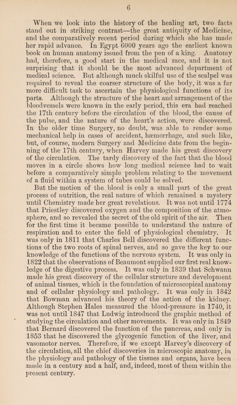 When we look into the history of the healing art, two facts stand out in striking contrast—the great antiquity of Medicine, and the comparatively recent period during which she has made her rapid advance. In Egypt 6000 years ago the earliest known book on human anatomy issued from the pen of a king. Anatomy had, therefore, a good start in the medical race, and it is not surprising that it should be the most advanced department of medical science. But although much skilful use of the scalpel was required to reveal the coarser structure of the body, it was a far more difficult task to ascertain the physiological functions of its parts. Although the structure of the heart and arrangement of the bloodvessels were known in the early period, this era had reached the 17th century before the circulation of the blood, the cause of the pulse, and the nature of the heart’s action, were discovered. In the older time Surgery, no doubt, was able to render some mechanical help in cases of accident, hsemorrhage, and such like, but, of course, modern Surgery and Medicine date from the begin¬ ning of the 17th century, when Harvey made his great discovery of the circulation. The tardy discovery of the fact that the blood moves in a circle shows how long medical science had to wait before a comparatively simple problem relating to the movement of a fluid within a system of tubes could be solved. But the motion of the blood is only a small part of the great process of nutrition, the real nature of which remained a mystery until Chemistry made her great revelations. It was not until 1774 that Priestley discovered oxygen and the composition of the atmo¬ sphere, and so revealed the secret of the old spirit of the air. Then for the first time it became possible to understand the nature of respiration and to enter the field of physiological chemistry. It was only in 1811 that Charles Bell discovered the different func¬ tions of the two roots of spinal nerves, and so gave the key to our knowledge of the functions of the nervous system. It was only in 1822 that the observations of Beaumont supplied our first real know¬ ledge of the digestive process. It was only in 1839 that Schwann made his great discovery of the cellular structure and development of animal tissues, which is the foundation of microscopical anatomy and of cellular physiology and pathology. It was only in 1842 that Bowman advanced his theory of the action of the kidney. Although Stephen Hales measured the blood-pressure in 1740, it was not until 1847 that Ludwig introduced the graphic method of studying the circulation and other movements. It was only in 1849 that Bernard discovered the function of the pancreas, and only in 1853 that he discovered the glycogenic function of the liver, and vasomotor nerves. Therefore, if we except Harvey’s discovery of the circulation, all the chief discoveries in microscopic anatomy, in the physiology and pathology of the tissues and organs, have been made in a century and a half, and, indeed, most of them within the present century.